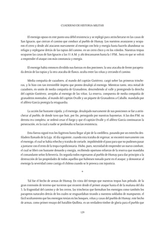 CUADERNO DE HISTORIA MILITAR
129
El enemigo opuso en este punto una débil resistencia y se replegó para atrincherarse en las casas de
San Ignacio, que cierran el camino que conduce al pueblo de Humay. Los nuestros avanzaron y ocupa-
ron el cerro y desde ahí atacaron nuevamente al enemigo con brío y energía hasta hacerlo abandonar su
refugio y replegarse detrás de las tapias del camino, en un cerro chico y en los viñedos. Nuestras tropas
ocuparon las casas de San Ignacio a las 11 A.M. y ahí descansaron hasta la 1 P.M., hora en que se volvió
a emprender el ataque con más constancia y energía.
El enemigo había entonces dividido sus fuerzas en dos porciones; la una atacaba de frente parapeta-
da detrás de las tapias y la otra atacaba de flanco, oculta entre las viñas y cerrando el camino.
Media compañía de cazadores, al mando del capitán Gutiérrez, cargó sobre las primeras trinche-
ras, y lo hizo con tan irresistible ímpetu que pronto desalojó al enemigo. Mientras tanto, otra mitad de
cazadores, en unión de media compañía de Granaderos, descendiendo al valle y protegiendo la derecha
del capitán Gutiérrez, arrojaba al enemigo de las viñas. La reserva, compuesta de media compañía de
granaderos montados, al mando del capitán Ovalle y un piquete de Granaderos a Caballo, mandado por
el alférez García protegía la retaguardia.
La acción fue bastante rápida; y el enemigo, desalojado nuevamente de sus posiciones se fue a atrin-
cherar al pueblo, de donde tuvo que huir, por fin, perseguido por nuestras bayonetas. A las dos P.M. su
derrota era completa; se ordenó cesar el fuego y que el capitán Ovalle y el alférez García continuaran la
persecución, en la cual a nadie se perdonaba si hacían resistencia.
Esta fuerza siguió tras los fugitivos hasta llegar al pie de la cordillera, pasando por un estrecho des-
filadero llamado de la Laja. Al día siguiente, cuando esta trataba de regresar, se encontró nuevamente con
el enemigo, el cual se había rehecho y trataba de cortarle, impidiéndole el paso para que no pudiesen pasar
a juntarse con el resto de la tropa expedicionaria. Hubo, pues, necesidad de emprender un nuevo combate,
el cual se libró con bastante denuedo y energía, recibiendo oportuno refuerzo de la reserva que mandaba
el comandante señor Echeverría. En seguida todos regresaron al pueblo de Humay para dar principio a la
destrucción de las propiedades de todos aquellos que hubiesen tomado parte en el ataque; y demostrar al
enemigo la severidad como castiga el chileno cuando se le provoca con injusticia.
*
Tal fue el hecho de armas de Humay. En vista del tiempo que nuestras tropas han peleado, de la
gran extensión de terreno que tuvieron que recorrer desde el primer ataque hasta el de la mañana del día
3, la fragosidad del camino y de los cerros, las trincheras que formaban los enemigos como también los
parapetos naturales detrás de los cuales se resguardaban tirando a nuestros soldados de mampuesto, el
fácil ocultamiento que los enemigos tenían en los bosques, viñas y casas del pueblo de Humay; este hecho
de armas, como primer ensayo del batallón Quillota, es un verdadero timbre de gloria para el pueblo que
 
