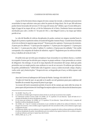 CUADERNO DE HISTORIA MILITAR
13
A pesar de los fervientes deseos ninguno de estos cuerpos fue enviado, y solamente permanecieron
acuartelados la tropa suficiente como para cubrir los puntos de fatiga diaria. Por lo que 200 milicianos
pardos fueron licenciados del servicio el 13 de mayo del mismo año29
debido a que el erario debió privi-
legiar el pago de las tropas del sur y el de los Voluntarios de la Patria. Finalmente fueron nuevamente
movilizados para salir a recibir el 1º de junio de 1812, a José Miguel Carrera y las tropas que habían
partido al sur.
La vida del Batallón de milicias disciplinadas de pardos continuó sin ninguna novedad hasta la
llegada de la primera expedición realista al mando del brigadier Antonio Pareja. Cuando fueron llamados
al servicio recibieron la siguiente paga mensual:30
50 pesos para los capitanes, 32 pesos para los tenientes,
25 pesos para los alféreces,31
15 pesos para los sargentos 1º, 13 pesos para los sargentos 2º, 12 pesos para
los cabos 1º, 11 pesos para los cabos 2º (pífano 2º y tambor) y 10 pesos para los soldados.32
Este sueldo
correspondía a las compañías de fusileros de infantería, según el “Reglamento para las milicias de Infan-
tería y Caballería de la Isla de Cuba”.33
El sueldo tenía que servirles para reemplazar el que alcanzaban en sus labores diarias, y también
era ocupado al menos por los oficiales para comprar su propio uniforme, el que presentaba un carácter
de obligatorio. Sin embargo, el caso de la tropa dependía del comandante del cuerpo, dado que podía
permitirles usar un simple poncho como uniforme en caso de ser necesario. El uniforme que utilizaron
los pardos, probablemente,34
debió haber sido el siguiente: casaca y calzón encarnado; solapa; chupín y
vuelta verde; ojal y botón de plata.35
Respecto de este, se desgastaba por el uso y se debía reponer cada
cierto tiempo.
Juan José Carrera al subinspector del Cuerpo de Pardos. Santiago, 8 de abril de 1813.
“Al oficio de Usted de ayer, en que pide se le auxilie con mil quinientos pesos para uniformes del
batallón de su mando, hoy proveyó la junta lo que sigue.
‘La escasez del erario escasamente permite el socorro de los cuerpos que están sobre las armas: la
junta espera del patriotismo de Usted haga los mejores esfuerzos en la colectación de donativos para
29	 Ver AGJMC. Tomo IV, p. 128.
30	 La que debía ser dividida según el respectivo número de días en caso de que no sirviesen el mes completo.
31	 Los subtenientes recibían el mismo sueldo. Ver ANMG, vol. 70, expediente 353 (sin foliación). “Ajuste del haber de la 1ª
compañía del Batallón de milicias disciplinadas de pardos”.
32	 El cual consta que recibieron. Ver ANMG, vol. 70, expediente 353 (sin foliación). “Ajuste del haber de la 1ª compañía del
Batallón de milicias disciplinadas de pardos”.
33	 Ver ANMG, vol. 5, foja 127. Contiene un documento en que se detallan los sueldos de las milicias de Infantería, el de los
Dragones de la Frontera, el de la Artillería según el reglamento del 10 de noviembre de 1805 y el de la Infantería regular según
el reglamento de Lima.
34	 Probablemente debido a que este uniforme era el que ocupaban las compañías de milicias urbanas predecesoras del Batallón
de milicias disciplinadas de pardos, lamentablemente para esta unidad no hay registros históricos de su uniforme aunque sí
se sabe que utilizaron, por lo que se supone haya sido el mismo.
35	 OÑAT y ROA, op. cit., p. 178.
 