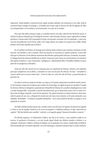 Epistolario de Francisco Figueroa Brito
130
representa. Nada impidió a nuestros bravos seguir siempre adelante con constancia y con valor; todo lo
vencieron hasta castigar al enemigo, y ¡Cuidado! que el que caiga al alcance de rifle de algunos de ellos
eran despachados a la eternidad y sin misericordia, si es que no se rendían.
Para que allá todos conozcan mejor y se puedan formar una idea cabal de este hecho de armas, le
incluyó un plano trabajado por el inteligente teniente, señor Enrique Vicencio, quien siguiendo el croquis
primitivo e instrucciones del Comandante lo hizo con bastante exactitud. Se lo recomiendo, y como esta
carta ha de publicarse en El Correo, pido a Ud. haga colocar ese mapita en la parte más visible, donde
puedan verlo todos aquellos que lo deseen.
En el combate de Humay, el enemigo tuvo ochenta bajas mientras que nosotros contamos con dos
muertos, tres heridos y cinco contusos. Entre los muertos se encuentra el capitán Gutiérrez. Como todo
dato que se relacione con los últimos momentos del referido capitán puede interesar a la familia, me propu-
se indagar hasta los menores detalles de su muerte. Es preciso, pues, hacer un acto de justicia a la memoria
del capitán Gutiérrez a cuyo entusiasmo, inteligencia y laboriosidad debe el batallón Quillota no poca
parte de sus progresos y disciplina.
Antes de salir del cuartel con su compañía para la expedición de Humay, exhortó a los soldados
para que cumplieran con su deber, y tomando un vaso con un poco de refresco, les dijo: “Cazadores a
vuestra salud, por si no nos vemos más”. Como se deja ver, antes de salir de Pisco, ya pronosticaba su
próximo fin.
En todo el camino se ocupó en atender a su tropa y en el primer alojamiento manifestó mucho conten-
to. En el primer ataque de la mañana que se libró con el enemigo, el capitán lo pasó sin novedad. Cuando
las fuerzas chilenas se dirigieron a posesionarse del pueblo de Humay, los cazadores desplegaron un valor
y arrojo incomparable, avanzando a marchas forzadas hasta que se detuvieron como a tres o cuatro cua-
dras antes de llegar al pueblo, con el fin de reponerse. El capitán Gutiérrez se colocó entonces a descansar
sobre la peaña de una cruz, y después de encontrarse ahí como cinco minutos, se levantó animando a sus
soldados, diciéndoles: “A tomarse el pueblo muchachos”. En la mano derecha llevaba su espada y en la
izquierda su revólver.
No había andado muchos pasos aún, cuando vieron caer de bruces al capitán, levantarse en seguida
y volver a caer de espalda. Entonces se le acerca el sargento 1º Guillermo Salazar y le dijo: ¿Qué tiene mi
capitán? “Me han herido estos canallas” contestó, y en seguida agregó “Avancen Cazadores, avancen”.
El referido sargento y el subteniente Caldera, que iba en la reserva, y que también acudió en su
socorro, lo ayudaron a levantarse, y en este estado siguió dando sus últimos mandos u órdenes a su
compañía. Intertanto, Caldera y Salazar lo fajaban con un pañuelo en la cintura, donde había recibido la
bala entrándole por el costado izquierdo, cerca del estómago y saliendo el proyectil por la cadera derecha.
 