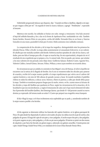 CUADERNO DE HISTORIA MILITAR
131
Habiéndole preguntado Salazar que disponía, dijo: “Cuando escriban a Quillota, díganle a mi espo-
sa que ruegue a Dios por mí”. En seguida le tomó la mano a Salazar y agregó: “Perdóname”, expirando
al instante.
Mientras esto sucedía, los soldados se batían con valor, energía y entusiasmo. Una bala atravesó
el kepí del soldado Basoalto y fue a dar en la frente de Apolinario Pino, tumbándolo sin vida. También
fueron heridos, Rosario Pérez en una pierna, arriba del tobillo; Fernando Díaz en un brazo y Narciso
González en una mano, pasándole la bala por el centro. Hubo asimismo cinco soldados contusos.
La comportación de los oficiales y de la tropa fue magnífica, distinguiéndole entre los primeros los
oficiales Porras, Villar y Ovalle. La tropa alaba unánimemente al comandante Echeverría: es un valiente.
El caballo que este montaba también salió herido. Referiría muchos episodios de valor de las clases y sol-
dados, pero me falta el tiempo para ello, el vapor se marcha hoy. En otra oportunidad y después de ver el
resultado de otra expedición que se prepara a Ica, le contaré todo. Pero no puedo, por menos, que señalar
a los más valientes de esta jornada como Alejo Amor, Guillermo Salazar, Roberto Castro, Agustín Vera,
Valentín Caldera, Ismael Gómez, Serrano, Palma, Pellizza y otros cuyos nombres no recuerdo ahora.
En circunstancias que yo andaba en comisión en San Miguel, cerca de Humay, al volver al pueblo me
encuentro con la noticia de la llegada de heridos. En el acto se reunieron todos los oficiales para ponerse
de acuerdo y recibir de la mejor manera posible a la tropa expedicionaria que volvía con el cadáver del
capitán Gutiérrez y con más de 500 cabezas de ganado vacuno y lanar. Se mandó enarbolar el pabellón
chileno en todos los edificios y colocar arcos, letreros y flores en puertas y calles por donde debía pasar
la tropa. También se mandaron preparar fuegos para la noche, retreta, en fin, cuanto estuvo al alcance de
los oficiales y tropa del Quillota que quedaron en Pisco, según las circunstancias de la situación y de la
localidad en que nos encontrábamos, y según el entusiasmo de cada cual; el que más lo demostró de todos
fue el proveedor del batallón Quillota, don Domingo Quiroz, que desde el 1º del presente asumió su nuevo
destino ya expresado; del mismo modo un señor V. Castro que preparó una magnífica mesa banquete.
El día 4 llegó la tropa; se le hizo recibimiento más espléndido que se pudo, y atendiendo también de
la mejor manera posible a los heridos.
*
Al día siguiente se determinó celebrar los funerales del capitán Gutiérrez, en la iglesia parroquial de
Pisco. El cajón donde fue depositado el cadáver es de madera de pino; las tablas eran de un pie de ancho y dos
pulgadas de grueso. El largo del cajón de seis pies y cinco pulgadas, el ancho mayor dos pies y dos pulgadas,
en la parte angosta un pie y siete pulgadas, y el alto un pie nueve pulgadas. El interior se pintó con dos manos
de alquitrán y por fuera fue forrado con género negro y adornado con galones amarillos. Construyeron este
cajón, Rafael Orrego, RafaelVerasVéliz y un ciudadano de la Gran China llamadoTomás Oliva.
 