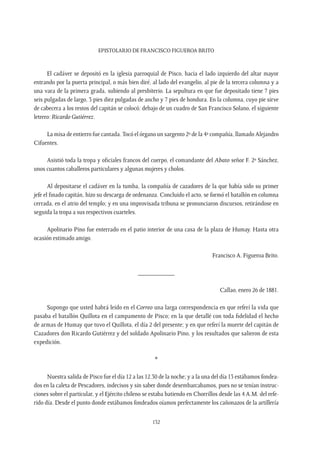 Epistolario de Francisco Figueroa Brito
132
El cadáver se depositó en la iglesia parroquial de Pisco, hacia el lado izquierdo del altar mayor
entrando por la puerta principal, o más bien diré, al lado del evangelio, al pie de la tercera columna y a
una vara de la primera grada, subiendo al presbiterio. La sepultura en que fue depositado tiene 7 pies
seis pulgadas de largo, 3 pies diez pulgadas de ancho y 7 pies de hondura. En la columna, cuyo pie sirve
de cabecera a los restos del capitán se colocó; debajo de un cuadro de San Francisco Solano, el siguiente
letrero: Ricardo Gutiérrez.
La misa de entierro fue cantada.Tocó el órgano un sargento 2º de la 4ª compañía, llamado Alejandro
Cifuentes.
Asistió toda la tropa y oficiales francos del cuerpo, el comandante del Abato señor F. 2º Sánchez,
unos cuantos caballeros particulares y algunas mujeres y cholos.
Al depositarse el cadáver en la tumba, la compañía de cazadores de la que había sido su primer
jefe el finado capitán, hizo su descarga de ordenanza. Concluido el acto, se formó el batallón en columna
cerrada, en el atrio del templo; y en una improvisada tribuna se pronunciaron discursos, retirándose en
seguida la tropa a sus respectivos cuarteles.
Apolinario Pino fue enterrado en el patio interior de una casa de la plaza de Humay. Hasta otra
ocasión estimado amigo.
Francisco A. Figueroa Brito.
___________
Callao, enero 26 de 1881.
Supongo que usted habrá leído en el Correo una larga correspondencia en que referí la vida que
pasaba el batallón Quillota en el campamento de Pisco; en la que detallé con toda fidelidad el hecho
de armas de Humay que tuvo el Quillota, el día 2 del presente; y en que referí la muerte del capitán de
Cazadores don Ricardo Gutiérrez y del soldado Apolinario Pino, y los resultados que salieron de esta
expedición.
*
Nuestra salida de Pisco fue el día 12 a las 12.30 de la noche; y a la una del día 13 estábamos fondea-
dos en la caleta de Pescadores, indecisos y sin saber donde desembarcabamos, pues no se tenían instruc-
ciones sobre el particular, y el Ejército chileno se estaba batiendo en Chorrillos desde las 4 A.M. del refe-
rido día. Desde el punto donde estábamos fondeados oíamos perfectamente los cañonazos de la artillería
 