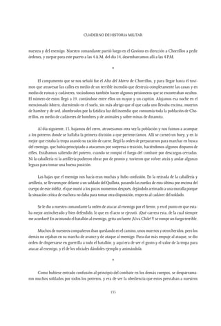 CUADERNO DE HISTORIA MILITAR
133
nuestra y del enemigo. Nuestro comandante partió luego en el Gaviota en dirección a Chorrillos a pedir
órdenes, y zarpar para este puerto a las 4 A.M. del día 14, desembarcamos allí a las 4 P.M.
*
El campamento que se nos señaló fue el Alto del Morro de Chorrillos, y para llegar hasta él tuvi-
mos que atravesar las calles en medio de un terrible incendio que destruía completamente las casas y en
medio de ruinas y cadáveres, tocándonos también hacer algunos prisioneros que se encontraban ocultos.
El número de estos llegó a 19, contándose entre ellos un mayor y un capitán. Alojamos esa noche en el
mencionado Morro, durmiendo en el suelo, sin más abrigo que el que cada uno llevaba encima, muertos
de hambre y de sed, alumbrados por la fatídica luz del incendio que consumía toda la población de Cho-
rrillos, en medio de cadáveres de hombres y de animales y sobre minas de dinamita.
Al día siguiente, 15, bajamos del cerro, atravesamos otra vez la población y nos fuimos a acampar
a los potreros donde se hallaba la primera división a que pertenecíamos. Allí se carneó un buey, y en lo
mejor que estaba la tropa asando su ración de carne, llegó la orden de prepararnos para marchar en busca
del enemigo, que había principiado a atacarnos por sorpresa o traición, haciéndonos algunos disparos de
rifles. Estábamos saliendo del potrero, cuando se rompió el fuego del combate por descargas cerradas.
Ni la caballería ni la artillería pudieron obrar por de pronto y, tuvieron que volver atrás y andar algunas
leguas para tomar una buena posición.
Las bajas que el enemigo nos hacía eran muchas y hubo confusión. En la retirada de la caballería y
artillería, se llevaron por delante a un soldado del Quillota, pasando las ruedas de esta última por encima del
cuerpo de este infeliz, el que murió a los pocos momentos después, dejándolo arrimado a una muralla porque
la situación crítica de esa hora no daba para tomar otra disposición, respecto al cadáver del soldado.
Se le dio a nuestro comandante la orden de atacar al enemigo por el frente, y en el punto en que esta-
ba mejor atrincherado y bien defendido, lo que en el acto se ejecutó. ¡Qué carrera esta, de la cual siempre
me acordaré! En avistando el batallón al enemigo, grita un fuerte ¡Viva Chile!Y se rompe un fuego terrible.
Muchos de nuestros compañeros iban quedando en el camino, unos muertos y otros heridos, pero los
demás no cejaban en su marcha de avance y de ataque al enemigo. Para dar más empuje al ataque, se dio
orden de dispersarse en guerrilla a todo el batallón; y aquí era de ver el gusto y el valor de la tropa para
atacar al enemigo, y el de los oficiales dándoles ejemplo y animándola.
*
Como hubiese entrado confusión al principio del combate en los demás cuerpos, se desparrama-
ron muchos soldados por todos los potreros, y era de ver la obediencia que estos prestaban a nuestros
 