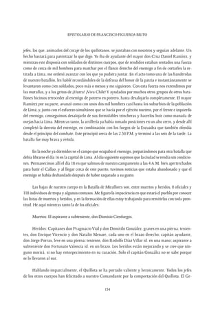 Epistolario de Francisco Figueroa Brito
134
jefes, los que, animados del coraje de los quillotanos, se juntaban con nosotros y seguían adelante. Un
hecho bastará para patentizar lo que digo. Yo iba de ayudante del mayor don Cruz Daniel Ramírez, y
mientras este disponía con soldados de distintos cuerpos, que de rendidos estaban sentados una fuerza
como de cerca de mil hombres para marchar por el flanco derecho del enemigo a fin de cortarles la re-
tirada a Lima, me ordenó avanzar con los que yo pudiera juntar. En el acto tomo una de las banderolas
de nuestro batallón, les hablé recordándoles de la defensa del honor de la patria e instantáneamente se
levantaron como cien soldados, poco más o menos y me siguieron. Con esta fuerza nos extendimos por
las murallas, y a los gritos de ¡Hurra! ¡Viva Chile! Y ayudados por muchos otros grupos de otros bata-
llones hicimos retroceder al enemigo de potrero en potrero, hasta desalojarlo completamente. El mayor
Ramírez por su parte, avanzó como con unos dos mil hombres casi hasta los suburbios de la población
de Lima; y, junto con el esfuerzo simultáneo que se hacía por el ejército nuestro, por el frente e izquierda
del enemigo, conseguimos desalojarlo de sus formidables trincheras y hacerlos huir como manada de
ovejas hacia Lima. Mientras tanto, la artillería ya había tomado posiciones en un alto cerro, y desde allí
completó la derrota del enemigo, en combinación con los fuegos de la Escuadra que también ofendía
desde el principio del combate. Este principió cerca de las 2.30 P.M. y terminó a las seis de la tarde. La
batalla fue muy brava y reñida.
En la noche ya dormidos en el campo que ocupaba el enemigo, preparándonos para otra batalla que
debía librarse el día 16 en la capital de Lima. Al día siguiente supimos que la ciudad se rendía sin condicio-
nes. Permanecimos allí el día 18 en que salimos de nuestro campamento a las 4 A.M. bien apertrechados
para batir el Callao, y al llegar cerca de este puerto, tuvimos noticias que estaba abandonado y que el
enemigo se había desbandado después de haber saqueado a su gusto.
Las bajas de nuestro cuerpo en la Batalla de Miraflores son, entre muertos y heridos, 8 oficiales y
118 individuos de tropa y algunos contusos. Me figuro la impaciencia en que estará el pueblo por conocer
las listas de muertos y heridos, y en la formación de ellas estoy trabajando para remitirlas con toda pron-
titud. He aquí mientras tanto la de los oficiales:
Muertos: El aspirante a subteniente, don Dionisio Cienfuegos.
Heridos: Capitanes don Pragmacio Vial y don Domitilo González, graves en una pierna; tenien-
tes, don Enrique Vicencio y don Natalio Menare, cada uno en el brazo derecho; capitán ayudante,
don Jorge Porras, leve en una pierna; teniente, don Rodolfo Díaz Villar id. en una mano; aspirante a
subteniente don Fortunato Valencia id. en un brazo. Los heridos están mejorando y se cree que nin-
guno morirá, si no hay entorpecimiento en su curación. Solo el capitán González no se sabe porque
se lo llevaron al sur.
Hablando imparcialmente, el Quillota se ha portado valiente y heroicamente. Todos los jefes
de los otros cuerpos han felicitado a nuestro Comandante por la comportación del Quillota. El Ge-
 