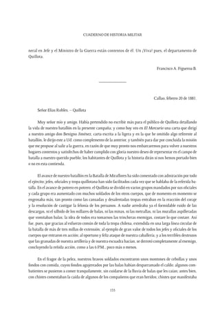 CUADERNO DE HISTORIA MILITAR
135
neral en Jefe y el Ministro de la Guerra están contentos de él. Un ¡Viva! pues, el departamento de
Quillota.
Francisco A. Figueroa B.
____________
Callao, febrero 20 de 1881.
Señor Elías Robles. – Quillota
Muy señor mío y amigo. Había pretendido no escribir más para el público de Quillota detallando
la vida de nuestro batallón en la presente campaña; y como hoy veo en El Mercurio una carta que dirigí
a nuestro amigo don Benigno Jiménez, carta escrita a la ligera y en la que he omitido algo referente al
batallón, le dirijo este a Ud. como complemento de la anterior, y también para dar por concluida la misión
que me propuse al salir a la guerra, en razón de que muy pronto nos embarcaremos para volver a nuestros
hogares contentos y satisfechos de haber cumplido con gloria nuestro deseo de representar en el campo de
batalla a nuestro querido pueblo; los habitantes de Quillota y la historia dirán si nos hemos portado bien
o no en esta contienda.
El avance de nuestro batallón en la Batalla de Miraflores ha sido comentado con admiración por todo
el ejército; jefes, oficiales y tropa quillotana han sido facilitados cada vez que se hablaba de la referida ba-
talla. En el avance de potrero en potrero, el Quillota se dividió en varios grupos mandados por sus oficiales
y cada grupo era aumentado con muchos soldados de los otros cuerpos, que de momento en momento se
engrosaba más, tan pronto como las cansadas y desalentadas tropas entraban en la reacción del coraje
y la resolución de castigar la felonía de los peruanos. A nadie arredraba ya el formidable ruido de las
descargas, ni el silbido de los millares de balas, ni las minas, ni las metrallas, ni las murallas aspilleradas
que vomitaban balas; la idea de todos era tomarnos las trincheras enemigas, costare lo que costare. Así
fue, pues, que gracias al esfuerzo común de toda la tropa chilena, extendida en una larga línea circular de
la batalla de más de tres millas de extensión; al ejemplo de gran valor de todos los jefes y oficiales de los
cuerpos que entraron en acción; al oportuno y feliz ataque de nuestra caballería; y a los terribles destrozos
que las granadas de nuestra artillería y de nuestra escuadra hacían, se derrotó completamente al enemigo,
concluyendo la reñida acción, como a las 6 P.M., poco más o menos.
En el fragor de la pelea, nuestros bravos soldados encontraron unos montones de cebollas y unos
fondos con comida, cuyos fondos agujereados por las balas habían desparramado el caldo; algunos com-
batientes se pusieron a comer tranquilamente, sin cuidarse de la lluvia de balas que les caían; antes bien,
con chistes comentaban la caída de algunos de los compañeros que eran heridos; chistes que manifestaba
 