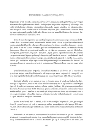 Epistolario de Francisco Figueroa Brito
136
desprecio por la vida el que las pronunciaba: ¡Vaya ho! ¡Te desgraciaste tan luego ho! ¿Compañero porque
no esperaste hasta pelear en Lima? Pierde cuiado que ya te vengaremos compañero; y así otras por este
estilo. Satisfechos sus estómagos o comiendo cebollas crudas seguían batiéndose con más animosidad.
Peruanos que se hacían los muertos eran fusilados sin compasión; y esta determinación la tomaron desde
que sorprendieron a algunos haciéndole a los chilenos fuego por la espalda. El capitán don Juan de J. Bal-
bontín escapó de un acto felón de esta clase.
Se me olvidaba hacer presente que cuando principiaron las primeras descargas sorpresivas de Mi-
raflores, la 1ª División del Ejército, a que nosotros pertenecíamos, salió de los potreros a colocarse en el
camino principal de Chorrillos a Barranco. Nosotros éramos los últimos, o más bien, formamos a la cola;
y el General en Jefe don Manuel Baquedano, pasó por delante de nuestro batallón y al enfrentar a nuestro
Comandante Echeverría, preguntó: qué batallón era este. Nuestro comandante contestó: “El Quillota,
señor general, que se muere por pelear”. “Bien, bien”, dijo el general, siguiendo su camino. No pasarían
cinco minutos cuando llega un ayudante y le da a nuestro jefe la orden de avanzar a marcha forzada por el
camino del ferrocarril al encuentro del enemigo, que avanzaba su ala izquierda en marcha, puede decirse,
triunfal, para envolvernos. Al pasar por delante del regimiento Valparaíso, este nos vivaba, abrazada las
manos de algunos de los nuestros, y hasta el heroico coronel Marchant abrazó a nuestro mayor señor
Ramírez.
Durante la reñida acción, el Quillota conquistó dos banderolas, una tomada por la compañía de
granaderos, perteneciente al batallón Ancachs, y la otra, creo que por un sargento de la 1ª compañía, que
se la dio al capitán herido don Domitilio González; esta banderola pertenecía al Nº. 4 Reserva de Lima.
Concluida la batalla se tocó reunión de tropa en el mismo campo de batalla y el Quillota fue el pri-
mero que se organizó; el General en Jefe lo hizo desfilar dos veces delante de él y de todo su Estado Mayor
General, diciendo con entusiasmo: valiente, valiente, valiente Quillota y felicitó a nuestro comandante
Echeverría. Cuando sucedía el desfile delante del general del Ejército, apareció un hermoso arco iris que
a todos nos hizo gritar ¡Viva Chile! se nos mandó que acampáramos ahí mismo, nos amunicionáramos y
nos preparásemos para pelear al día siguiente, si Lima no se rendía. No hubo lugar a otro combate, pues
la capital peruana se entregó sin condiciones.
Salimos de Miraflores el día 18 el enero, a las 4 de la mañana para dirigirnos al Callao, pasando por
Lima. Llegados al puerto en la tarde, cerca de entrarse el sol, y nos alojamos en las bodegas del ferroca-
rril, en la estación de Guadalupe, tendiéndonos a dormir prontamente, pues estábamos muy rendidos de
cansancio.
Nuestra vida en este puerto es bien aburridora; las enfermedades aumentan, que nos causa recelo;
actualmente el número de enfermos que tiene nuestro batallón es un poco más de 200, sin contar los heri-
dos; y la enfermedad dominante es la terciana. Los heridos que hay en los hospitales de este puerto y de
 