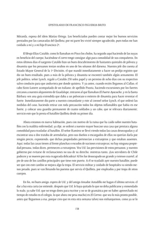 Epistolario de Francisco Figueroa Brito
138
Miranda, esposa del idem Matías Ortega. Los beneficiados pueden contar mejor los buenos servicios
prestados por las camaradas del Quillota; por mi parte les viviré siempre agradecido, pues todas me han
cuidado a mí y a mi hijo Francisco 2º.
El Brujo Elías Cataldo, como lo llamaban en Pisco los cholos, ha seguido aquí haciendo de las suyas
en beneficio del cuerpo; haciéndose el zorro rengo consigue algo para comodidad de sus compañeros. En
estos últimos días el sargento Cataldo hizo un buen descubrimiento de bastantes quintales de pólvora y
dinamita que los peruanos tenían ocultos en uno de los sótanos del dársena. Nuestro jefe dio cuenta al
Estado Mayor General de la 1ª División, el que mandó inmediatamente a hacer un prolijo registro que
dio un buen resultado, pues a más de la pólvora y dinamita se encontró también algún armamento. El
jefe político, señor Lynch, regaló a Cataldo 250 soles papel y un permiso de ocho días con su respectivo
salvo-conducto para que anduviera por donde quisiera. Y ya antes, cuando recién llegamos al Callao, el
cabo Sixto Latorre acompañado de un italiano; de apellido Passta, haciendo excursiones por los fuertes
cercanos a nuestro alojamiento de Guadalupe, entraron al que llamaban El Fuerte Ayacucho, y en la Santa
Bárbara ven una guía extendida que daba a un polvorazo o entierro de dinamita para hacer reventar el
fuerte. Inmediatamente dio parte a nuestro comandante y este al coronel señor Lynch, el que ordenó las
medidas del caso, haciendo retirar con toda precaución todos los objetos inflamables que había en ese
fuerte, y colocar una guardia permanente de cuatro soldados y un cabo, que se relevara diariamente;
servicio este que lo presta el batallón Quillota desde su primer día.
Ahora estamos en nueva habitación, pues con motivo de la ruina que ha caído sobre nuestro bata-
llón con la maldita enfermedad, ya dije, se ordenó a nuestro mayor buscase una casa que prestara alguna
comodidad para trasladar al batallón. El señor Ramírez se llevó viendo todas las casas desocupadas y al
encontrar una o dos trataba de arrendarlas, pero sus dueños o encargados de ellas no querían darla por
ningún precio, exponiendo, que dichas propiedades pertenecían a extranjeros y que estaban ausentes.
Aquí, todas las casas tienen al frente planchas o escudos de naciones extranjeras; no hay ninguna propie-
dad peruana, todas dicen, pertenecen a extranjeros. Vea Ud. las previsiones de estos peruanos; y nuestro
gobierno por evitarse de reclamaciones no usa de su derecho; mientras tanto, ¡Los servidores de Chile
padecen y se mueren por esta exagerada delicadeza! Al fin fue desocupado un grande y extenso cuartel, al
pie de uno de los castillos principales que tiene este puerto. A él se trasladó ayer nuestro batallón; puede
ser que con este cambio se mejora algo la tropa. El servicio militar y cuidado de hospitales va siendo me-
nos pesado, pues se van llenando los puestos que servía el Quillota, por empleados y por tropa de otros
cuerpos.
En fin, mi buen amigo, espero de Ud. y del amigo Amador Astudillo me hagan el último servicio, el
dar a luz esta carta (se entiende, después que Ud. le haya quitado lo que no deba publicarse y enmendado
lo malo, ya sabe Ud. que no tengo dotes para escritor y no se de gramática por no haber aprovechado mi
tiempo de estudio en el colegio, lo que ahora me pesa mucho) en El Correo, que sea lo más pronto posible,
antes que lleguemos a esa, porque creo que en esta otra semana talvez nos embarquemos, como ya se lo
 