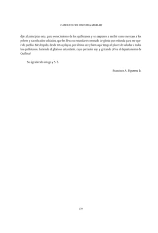 CUADERNO DE HISTORIA MILITAR
139
dije al principiar esta, para conocimiento de los quillotanos y se preparen a recibir como merecen a los
pobres y sacrificados soldados, que les lleva su estandarte coronado de gloria que redunda para ese que-
rido pueblo. Me despido, desde estas playas, por última vez y hasta que tenga el placer de saludar a todos
los quillotanos, batiendo el glorioso estandarte, cuyo portador soy, y gritando ¡Viva el departamento de
Quillota!
Su agradecido amigo y S. S.
Francisco A. Figueroa B.
 