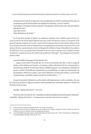 LA ACTUACIÓN DEL BATALLÓN INFANTES DE LA PATRIA DURANTE LA PATRIAVIEJA. 1810-1814
14
el vestuario de la tropa de su inspección; cierto que faltando este arbitrio, se proveerá de las cajas, en
circunstancias que no serán entonces tan urgentes sin atenciones: y así se le contesté’.
Transcríbase a Usted para los fines expuestos. Dios guarde a Usted muchos años. Sala de Gobierno
8 de abril de 1813.
Juan José Carrera
Señor Subinspector de Pardos”36
En el caso de los pardos, el reponer sus uniformes resultaba crítico, debido a que en el mes an-
terior las fuerzas de Pareja habían logrado tomar por asalto Talcahuano y entrar a Concepción. Esto
provocó la pronta respuesta de Carrera, quién envió los primeros días de abril ochenta Húsares de la
Gran Guardia Nacional, dictó las disposiciones correspondientes para llamar al servicio activo a las
milicias del reino, posteriormente envió a la Brigada de Artillería y luego al Batallón de Granaderos
de Chile hacía el sur. Los pardos fueron llamados al servicio, pero no partieron a la campaña sino que
los dejaron a cargo de las piezas de artillería que quedaron en Santiago.37
Sin embargo esta resolución
pronto cambio:
Acta del Cabildo de Santiago de10 de abril de 1813.
“... Luego se trató sobre lo favorable que era, en las circunstancias que iban a salir el cuerpo de
pardos y el de voluntarios de la patria a la reunión y refuerzo del ejército del sud, entusiasmarlos y
alarmarlos por medio de un oficio que el Ilustre Cabildo les pasase a sus comandantes, dándoles las
gracias a nombre del pueblo por el patriotismo que manifestaban y el valor tan entusiasmado con
que gritaban la defensa de su patria, cuya acción celebrarían con honor que recibían; y así lo acordó
el Ayuntamiento, pasándoles respectivamente los referidos oficios...”.38
Los pardos entrarían finalmente en acción, donde se distinguieron por su valor y disciplina, más que
los mismos granaderos en algunas ocasiones, siendo preferidos por autoridades políticas y militares en
desmedro de otras tropas.
Batallón “Infantes de la Patria” 1813-1814
Por decreto del 25 de abril de 1813, el Batallón de milicias disciplinadas de pardos pasó a denominar-
se Batallón “Infantes de la Patria”. A continuación se trascribe el decreto de su creación:
36	 Archivo Nacional, Colección Fernández Larraín. vol. 40, pza. 24 (sin foliar).
37	 Lo que hace aún más fuerte la sospecha de que los miembros de la antigua compañía de milicias urbanas de pardos de
Artillería, servían en el Batallón de milicias disciplinadas de pardos.
38	 Actas del Cabildo de Santiago durante el período llamado de la Patria Vieja (1810 - 1814). Fondo Histórico y Bibliográfico
José Toribio Medina (Santiago, 1960), pp. 209 - 210.
 