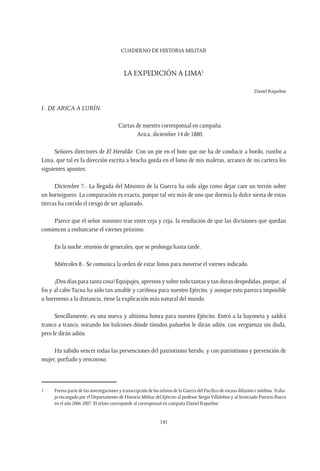 CUADERNO DE HISTORIA MILITAR
141
La expedición a Lima1
Daniel Riquelme
I . De Arica a Lurín.
Cartas de nuestro corresponsal en campaña.
Arica, diciembre 14 de 1880.
Señores directores de El Heraldo. Con un pie en el bote que me ha de conducir a bordo, rumbo a
Lima, que tal es la dirección escrita a brocha gorda en el lomo de mis maletas, arranco de mi cartera los
siguientes apuntes:
Diciembre 7.- La llegada del Ministro de la Guerra ha sido algo como dejar caer un terrón sobre
un hormiguero. La comparación es exacta, porque tal vez más de uno que dormía la dulce siesta de estas
tierras ha corrido el riesgo de ser aplastado.
Parece que el señor ministro trae entre ceja y ceja, la resolución de que las divisiones que quedan
comiencen a embarcarse el viernes próximo.
En la noche, reunión de generales, que se prolonga hasta tarde.
Miércoles 8.- Se comunica la orden de estar listos para moverse el viernes indicado.
¡Dos días para tanta cosa! Equipajes, aprestos y sobre todo tantas y tan duras despedidas, porque, al
fin y al cabo Tacna ha sido tan amable y cariñosa para nuestro Ejército, y aunque esto parezca imposible
u horroroso a la distancia, tiene la explicación más natural del mundo.
Sencillamente, es una nueva y altísima honra para nuestro Ejército. Entró a la bayoneta y saldrá
tranco a tranco, mirando los balcones dónde tímidos pañuelos le dirán adiós, con vergüenza sin duda,
pero le dirán adiós.
Ha sabido vencer todas las prevenciones del patriotismo herido, y con patriotismo y prevención de
mujer, porfiado y rencoroso.
1	 Forma parte de las investigaciones y transcripción de los relatos de la Guerra del Pacífico de escasa difusión e inéditos.Traba-
jo encargado por el Departamento de Historia Militar del Ejército al profesor Sergio Villalobos y al licenciado Patricio Ibarra
en el año 2006-2007. El relato corresponde al corresponsal en campaña Daniel Riquelme.
 