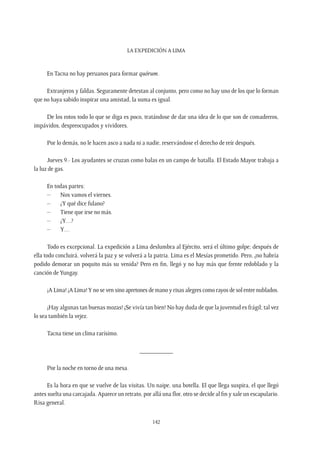 La expedición a Lima
142
En Tacna no hay peruanos para formar quórum.
Extranjeros y faldas. Seguramente detestan al conjunto, pero como no hay uno de los que lo forman
que no haya sabido inspirar una amistad, la suma es igual.
De los rotos todo lo que se diga es poco, tratándose de dar una idea de lo que son de comadreros,
impávidos, despreocupados y vividores.
Por lo demás, no le hacen asco a nada ni a nadie, reservándose el derecho de reír después.
Jueves 9.- Los ayudantes se cruzan como balas en un campo de batalla. El Estado Mayor trabaja a
la luz de gas.
En todas partes:
–	 Nos vamos el viernes.
–	 ¿Y qué dice fulano?
–	 Tiene que irse no más.
–	¿Y…?
–	Y…
Todo es excepcional. La expedición a Lima deslumbra al Ejército, será el último golpe; después de
ella todo concluirá, volverá la paz y se volverá a la patria. Lima es el Mesías prometido. Pero, ¿no habría
podido demorar un poquito más su venida? Pero en fin, llegó y no hay más que frente redoblado y la
canción deYungay.
¡A Lima! ¡A Lima!Y no se ven sino apretones de mano y risas alegres como rayos de sol entre nublados.
¡Hay algunas tan buenas mozas! ¡Se vivía tan bien! No hay duda de que la juventud es frágil; tal vez
lo sea también la vejez.
Tacna tiene un clima rarísimo.
__________
Por la noche en torno de una mesa.
Es la hora en que se vuelve de las visitas. Un naipe, una botella. El que llega suspira, el que llegó
antes suelta una carcajada. Aparece un retrato, por allá una flor, otro se decide al fin y sale un escapulario.
Risa general.
 