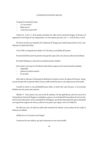 CUADERNO DE HISTORIA MILITAR
143
Te queda el consuelo de volver.
–	 ¿Y si me matan?
–	 Mejor para ti.
–	 ¿Y por qué no para ella?
Viernes 10.- A las 6 ½ de la mañana retumban las calles con la canción de Yungay; el Victoria y el
regimiento Curicó bajan de sus campamentos. Un tren expreso que sale a las 7 ½ A.M. los lleva a Arica.
Por tierra marcha una compañía de Carabineros deYungay que estaba de guarnición en esta, man-
dada por el capitán Soto Salas.
A las 3 P.M. un segundo tren conduce al 3º de Línea y un batallón del Lautaro.
El material del ferrocarril no permite más que dos viajes al día. En cada uno caben tres batallones.
El coronel Velásquez y varios de sus ayudantes parten también.
En la tarde se corre que en el Callao ha sido echada a pique una de nuestras lanchas torpedos.
–	¡Imposible!
–	 ¿Quién ha traído la noticia?
–	 Es una bola.
Más tarde se sabe que el Amazonas ha fondeado en el puerto vecino, de regreso de Panamá. Asegu-
ran que ha perecido el aspirante Morel, bravo y noble muchacho que era una esperanza en la Escuadra.
Cuando la muerte es una probabilidad para todos, se siente bien, pero de prisa, y las oraciones
fúnebres son tan cortas como sinceras.
Sábado 11.- Tacna parece una casa en día de mudanza. No hay golondrinas, pero los carros de la
Comandancia General de Bagajes se multiplican, gracias a la actividad del Comandante de esta sección,
don Francisco Bascuñán, vecino acomodado de Antofagasta, que desde el principio de la guerra abandonó
sus importantes negocios de minas y salitres en ese puerto, por seguir y servir en el Ejército.
De todas las casas, de todas las calles salen montañas de maletas; en las cumbres de las cuales se
balancea un soldado.
¡El Ejército se va! ¡Cuantas caras largas!
Cuantas no lo creen todavía, por que la esperanza es una cosa increíble.
 
