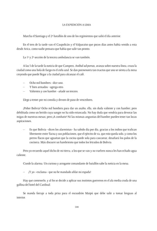 La expedición a Lima
144
Marcha el Santiago y el 2º batallón de uno de los regimientos que salió el día anterior.
En el tren de la tarde van el Caupolicán y el Valparaíso que pocos días antes había venido a esta
desde Arica, como nadie pensara que había que salir tan pronto.
La 1º y 2º sección de la tercera ambulancia se van también.
A las 5 de la tarde la noticia de que Campero, Aníbal ad portas, avanza sobre nuestra línea, cruza la
ciudad como una bola de fuego en el cielo azul. Se dan pormenores tan exactos que uno se sienta a la mesa
creyendo que puede llegar a la ciudad para alcanzar el café.
–	 Ocho mil hombres –dice uno.
–	 Y bien armados –agrega otro.
–	 Valientes y con hambre –añade un tercero.
Llego a temer por mi comida y devoro de paso de vencedores.
¡Pobre Bolivia! Ocho mil hombres para dar un asalto, ella, sin duda valiente y con hambre; pero
debilitada como un herido cuya sangre no ha sido estancada. No hay duda que vendría para devorar las
migas de nuestras mesas; pero ¡A combatir! Ni las mismas angustias del hambre pueden tener tan locas
aspiraciones.
–	 Es que Bolivia –dicen los alarmistas– ha sabido día por día, gracias a los indios que trafican
libremente entreTacna y sus poblaciones, que el ejército de va, que esto queda solo, y como los
perros flacos que aguaitan que la cocina quede sola para cascarear, desafiará los palos de la
cocinera. Más discurre un hambriento que todos los letrados de Bolivia.
Pero yo recuerdo aquel dicho de mi tierra, a los que se van y no vuelven nunca les han echado agua
caliente.
Cunde la alarma. Un curioso y arrogante comandante de batallón sabe la noticia en la mesa.
–	 ¡Y yo –exclama– que no he mandado afilar mi espada!
Hay que contenerlo, y al fin se decide a aplicar sus instintos guerreros en el ala media cruda de una
gallina del hotel del Cardinal.
Se manda forraje a toda prisa para el escuadrón Maipú que debe salir a tomar lenguas al
interior.
 