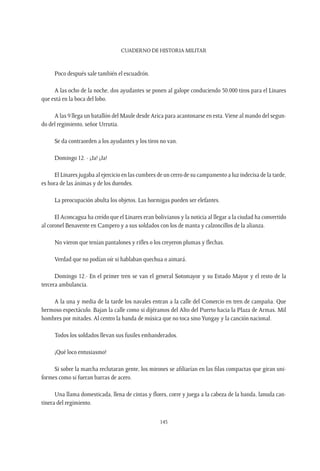 CUADERNO DE HISTORIA MILITAR
145
Poco después sale también el escuadrón.
A las ocho de la noche, dos ayudantes se ponen al galope conduciendo 50.000 tiros para el Linares
que está en la boca del lobo.
A las 9 llega un batallón del Maule desde Arica para acantonarse en esta.Viene al mando del segun-
do del regimiento, señor Urrutia.
Se da contraorden a los ayudantes y los tiros no van.
Domingo 12. - ¡Ja! ¡Ja!
El Linares jugaba al ejercicio en las cumbres de un cerro de su campamento a luz indecisa de la tarde,
es hora de las ánimas y de los duendes.
La preocupación abulta los objetos. Las hormigas pueden ser elefantes.
El Aconcagua ha creído que el Linares eran bolivianos y la noticia al llegar a la ciudad ha convertido
al coronel Benavente en Campero y a sus soldados con los de manta y calzoncillos de la alianza.
No vieron que tenían pantalones y rifles o los creyeron plumas y flechas.
Verdad que no podían oír si hablaban quechua o aimará.
Domingo 12.- En el primer tren se van el general Sotomayor y su Estado Mayor y el resto de la
tercera ambulancia.
A la una y media de la tarde los navales entran a la calle del Comercio en tren de campaña. Que
hermoso espectáculo. Bajan la calle como si dijéramos del Alto del Puerto hacia la Plaza de Armas. Mil
hombres por mitades. Al centro la banda de música que no toca sinoYungay y la canción nacional.
Todos los soldados llevan sus fusiles embanderados.
¡Qué loco entusiasmo!
Si sobre la marcha reclutaran gente, los mirones se afiliarían en las filas compactas que giran uni-
formes como si fueran barras de acero.
Una llama domesticada, llena de cintas y flores, corre y juega a la cabeza de la banda, lanuda can-
tinera del regimiento.
 