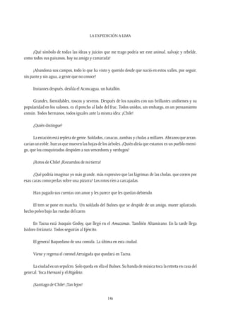 La expedición a Lima
146
¡Qué símbolo de todas las ideas y juicios que me trago podría ser este animal, salvaje y rebelde,
como todos sus paisanos, hoy su amiga y camarada!
¡Abandona sus campos, todo lo que ha visto y querido desde que nació en estos valles, por seguir,
sin pasto y sin agua, a gente que no conoce!
Instantes después, desfila el Aconcagua, un batallón.
Grandes, formidables, toscos y severos. Después de los navales con sus brillantes uniformes y su
popularidad en los salones, es el poncho al lado del frac. Todos unidos, sin embargo, en un pensamiento
común. Todos hermanos, todos iguales ante la misma idea: ¡Chile!
¿Quién distingue?
La estación está repleta de gente. Soldados, canacas, zambas y cholas a millares. Abrazos que arran-
carían un roble, hurras que mueven las hojas de los árboles. ¿Quién diría que estamos en un pueblo enemi-
go, que los conquistados despiden a sus vencedores y verdugos?
¡Rotos de Chile! ¡Recuerdos de mi tierra!
¿Qué podría imaginar yo más grande, más expresivo que las lágrimas de las cholas, que corren por
esas caras como perlas sobre una pizarra? Los rotos ríen a carcajadas.
Han pagado sus cuentas con amor y les parece que les quedan debiendo.
El tren se pone en marcha. Un soldado del Bulnes que se despide de un amigo, muere aplastado,
hecho polvo bajo las ruedas del carro.
En Tacna está Joaquín Godoy, que llegó en el Amazonas. También Altamirano. En la tarde llega
Isidoro Errázuriz. Todos seguirán al Ejército.
El general Baquedano de una comida. La última en esta ciudad.
Viene y regresa el coronel Arraigada que quedará en Tacna.
La ciudad es un sepulcro. Solo queda en ella el Bulnes. Su banda de música toca la retreta en casa del
general. Toca Hernaní y el Rigoleto.
¡Santiago de Chile! ¡Tan lejos!
 