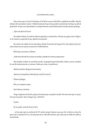 La expedición a Lima
148
Nos cuentan que en Arica el embarque se ha hecho con una celeridad y expedición increíbles, bajo las
órdenes del comandante Latorre. Utilidad inmensa de que estos grandes movimientos los dirija un jefe de
graduación, lo que evita contraórdenes y entorpecimientos cuando todos quieren mandar de pura pechuga.
¿Qué más decir de Tacna?
He salido el último, he oído las últimas opiniones y sentimientos. No hay una queja contra el Ejérci-
to. El comercio comprende lo que significa esta partida.
En cuanto a la ciudad, sirvan estos datos. Desde el comienzo de la guerra ha visto alojarse sucesiva-
mente dentro de sus muros no menos de 50.000 hombres.
Bolivianos, peruanos y chilenos.
¿Todos han llevado los mismos recuerdos y dejado las mismas esperanzas?
Me olvidaba; al dejar su cuartel los navales, un grupo de gente del pueblo, cholos y cuicos, invadían
la casa llevándose puertas y ventanas. Hubo que avisar a la prefectura.
Muchas familias abrigan serios temores.
Apenas se tranquilizan sabiendo que vendrá la reserva.
Últimos diálogos.
Ella y un sargento mayor.
Entre llorosa y burlona:
Tengo vergüenza de decirlo, porque es lo último que nos podría suceder. No solo sentir que se vayan,
sino que tan pronto. Que se haga la paz. ¿Volverás?
Lo juro.
En un jardín, antes de tomar el tren:
– ¿Creen qué aquí se acordarán de V.V. mucho tiempo? Apenas vayan por ahí, volverán a reinar los
pocos que se quedan de V.V. y los alemanes de la calle del Comercio, por niñas que se hable de anillos y
matrimonios.
 