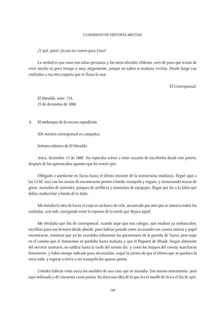 CUADERNO DE HISTORIA MILITAR
149
¿Y qué, pues? ¿Acaso no vamos para Lima?
La verdad es que unas son niñas peruanas y los otros oficiales chilenos, aves de paso que tratan de
vivir mucho en poco tiempo y muy alegremente, porque no saben si mañana vivirán. Desde luego van
confiados a esa otra coqueta que se llama la mar.
El Corresponsal.
El Heraldo, núm. 134,
25 de diciembre de 1880.
A.	 El embarque de la tercera expedición.
(De nuestro corresponsal en campaña).
Señores editores de El Heraldo.
Arica, diciembre 15 de 1880. No esperaba volver a tener ocasión de escribirles desde este puerto,
después de los apresurados apuntes que les remití ayer.
Obligado a quedarme en Tacna hasta el último instante de la monstruosa mudanza, llegué aquí a
las 12 M. (sic) con las ansias de encontrarme pronto a bordo, tranquilo y seguro, y atravesando masas de
gente, manadas de animales, parques de artillería y montañas de equipajes, llegué por fin a la falúa que
debía conducirme a bordo de la Julia.
Me tentaba la idea de hacer el viaje en un barco de vela, arrastrado por otro que se tomaría todos los
cuidados, casi solo, navegando entre la espuma de la estela que dejara aquel.
Me olvidaba que iba de corresponsal, cuando supe que mis colegas, que estaban ya embarcados,
escribían para sus lectores desde abordo, pues habían pasado antes arrasando con cuanta noticia y papel
encontraron, mientras que yo les mandaba solamente los pormenores de la partida de Tacna; pero supe
en el camino que el Amazonas se quedaba hasta mañana y que el Paquete de Maule, buque almirante
del servicio sanitario, no saldría hasta la tarde del mismo día, y como los buques del convoy marcharan
lentamente, y había tiempo sobrado para alcanzarlos, saqué la cuenta de que el último que se quedara lo
vería todo, y regrese a tierra a ver tranquilo los apuros ajenos.
Ustedes habrán visto sacra los muebles de una casa que se incendia. Ese mismo movimiento, pero
aquí ordenado y de cincuenta casas juntas, les dará una idea de lo que era el muelle de Arica el día de ayer.
 