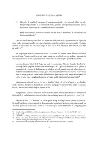 CUADERNO DE HISTORIA MILITAR
15
1.	 El nombre de batallón de pardos queda para siempre abolido en el territorio de Chile. Los mili-
tares se emplean todos en la defensa de la patria, y ella sin distinguir de condición los aprecia
igualmente, no teniendo otra consideración sino a sus virtudes.
2.	 El batallón que hasta ahora se ha conocido con este título se denominará en adelante batallón
Infantes de la Patria.39
Se trascribió el decreto para realizar una importante aclaración histórica y desmitificar lo expresado
como verdad histórica reiteradas veces, que esta unidad era de línea, es decir una tropa regular. “El citado
batallón de pardos pasó a la calidad de cuerpo de línea –no en 20 de octubre de 1811– sino en 25 de abril
de 1813 (…)”.40
En ninguna parte del documento que acredita la creación del batallón, se establece su calidad de
cuerpo de línea. Pero para rectificar de una vez por todas, este error histórico, se reproduce a continuación
una nota a un listado de mesadas que debieron suspenderse de miembros del Ejército Restaurador:
Anselmo Causino Infante de la Patria que anda en compañía del Ministro Contador don José Sa-
maniego, desde [ilegible] enfermo de Concepción para esa capital, cuando vino con el Ejército al
principio de la campaña de abril este tiene señalados 6 pesos de mesada. Averígüese la orden en vir-
tud de que no se ha reunido a su cuerpo, pues presumo que fuese temporal su licencia para que con
este socorro viajase más cómodamente dicho Ministro, y en caso que no la tenga, debe suspenderse
dicha mesada, pues a ningún miliciano, no se le pasa sueldo mientras no hace su servicio.41
Queda demostrado en la anterior cita, que el Batallón “Infantes de la Patria” siguió en su calidad de
unidad miliciana disciplinada. Por ende, los sueldos les eran pagados solamente a los pardos en servicio,
el prest continuó siendo el mismo y no tuvo variación.
Luego de esta necesaria aclaración, sobre la calidad de los Infantes de la Patria. Se continúa con
la historia de la unidad y su actuación en los diversos combates y acciones de guerra de la Patria Vieja.
Llegaron a Talca 25042
“Infantes”43
el 4 de mayo de 1813 y se incorporaron al Ejército Restaurador.
Desde allí marcharon a Longaví, donde se dio una nueva organización a las fuerzas patriotas, pasando los
“Infantes” junto a los voluntarios a formar la 3ª división bajo el mando del Maestre de Campo brigadier
39	 Citado en Memorial del Ejército 299, citado originalmente en el Monitor Araucano Nº 10, 29 de abril de 1813, p. 67.
40	 Ibídem, p. 67.
41	 ANCM.Vol. Nº 231, foja 159. El documento es de fines de enero de 1814. El destacado es hecho por el autor de este artículo.
42	 Barros Arana, Diego. Historia general de la Independencia de Chile. Tomo II (Imprenta del Ferrocarril, Santiago, 1855) (en
adelante Historia general de la Independencia de Chile), p. 66.
43	 La unidad no estaba al completo, solamente a fines de 1813 se mandó el resto de la unidad a campaña.
 