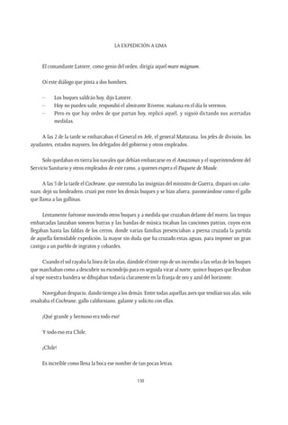 La expedición a Lima
150
El comandante Latorre, como genio del orden, dirigía aquel mare mágnum.
Oí este diálogo que pinta a dos hombres.
–	 Los buques saldrán hoy, dijo Latorre.
–	 Hoy no pueden salir, respondió el almirante Riveros; mañana en el día lo veremos.
–	 Pero es que hay orden de que partan hoy, replicó aquél, y siguió dictando sus acertadas
medidas.
A las 2 de la tarde se embarcaban el General en Jefe, el general Maturana, los jefes de división, los
ayudantes, estados mayores, los delegados del gobierno y otros empleados.
Solo quedaban en tierra los navales que debían embarcarse en el Amazonas y el superintendente del
Servicio Sanitario y otros empleados de este ramo, a quienes espera el Paquete de Maule.
A las 5 de la tarde el Cochrane, que ostentaba las insignias del ministro de Guerra, disparó un caño-
nazo, dejó su fondeadero, cruzó por entre los demás buques y se hizo afuera, pavoneándose como el gallo
que llama a las gallinas.
Lentamente fuéronse moviendo otros buques y a medida que cruzaban delante del morro, las tropas
embarcadas lanzaban sonoros hurras y las bandas de música tocaban las canciones patrias, cuyos ecos
llegaban hasta las faldas de los cerros, donde varias familias presenciaban a pierna cruzada la partida
de aquella formidable expedición, la mayor sin duda que ha cruzado estas aguas, para imponer un gran
castigo a un pueblo de ingratos y cobardes.
Cuando el sol rayaba la línea de las olas, dándole el tinte rojo de un incendio a las velas de los buques
que marchaban como a descubrir su escondrijo para en seguida virar al norte, quince buques que llevaban
al tope nuestra bandera se dibujaban todavía claramente en la franja de oro y azul del horizonte.
Navegaban despacio, dando tiempo a los demás. Entre todas aquellas aves que tendían sus alas, solo
resaltaba el Cochrane, gallo californiano, galante y solícito con ellas.
¡Qué grande y hermoso era todo eso!
Y todo eso era Chile.
¡Chile!
Es increíble como llena la boca ese nombre de tan pocas letras.
 