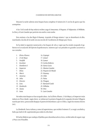 CUADERNO DE HISTORIA MILITAR
151
Durante la noche salieron otros buques hasta completar el número de 21 con los de guerra que los
acompañan.
A las 5 de la tarde de hoy todavía reciben carga el Amazonas, el Paquete, el Valparaíso, el Wilhelm,
la Otto y el Luis Cousiño que partirán esta noche a más tardar.
Esta mañana a las dos llegó el Huanay, trayendo al Rengo número 1 que se desembarcó al alba,
marchando a las dos de la tarde con una sección de Carabineros de Maipú para Tacna.
Se ha dado la siguiente numeración a los buques de vela y vapor que ha estado ocupando el go-
bierno en la traslación del Ejército Expedicionario, números que van pintados en grandes caracteres a
sus costados.
1. 	 Elvira Álvarez		 16. Copiapó
2. 	 21 de Mayo		 17. Limarí
3. 	 Norfolk			18. Lamar
4. 	 Excelsior			19. Carlos Roberto
5. 	 Humberto I		 20. Santa Lucía
6. 	 Inspector			 21. Matías Cousiño
7. 	 Elena			22. Paquete de Maule
8. 	 Murzi			23. Huanay
9. 	 Avestruz			 24. Chile
10. 	 Julia			 25. Paita
11. 	 Orecero			26. Pisagua
12. 	 Lota			 27. Barnard Castle
13. 	 Dordrecht		29. Wilhelm
14. 	 Juana			 30. Otto
15. 	 Itata			31. Luis Cousiño
No todos estos buques se han ocupado ahora. Así la Elvira Álvarez, 21 de Mayo y el Inspector están
todavía en Pisco donde, según dicen, se embarcará la primera brigada de la segunda división Villagrán
marcha por tierra, procurando despejar el puerto de desembarco, que es Chilca, según los mismos díceres
(sic).
La Dordrecht, barca italiana y como tal supersticiosa, que recibió el número 13, se negó a recibirlo y
hubo que darle el 28, suprimiendo para todos la cifra fatal.
El Carlos Roberto que condujo al Quillota para desembarcarlo en Arica, recibió orden de seguir viaje
a Pisco con el batallón.
 