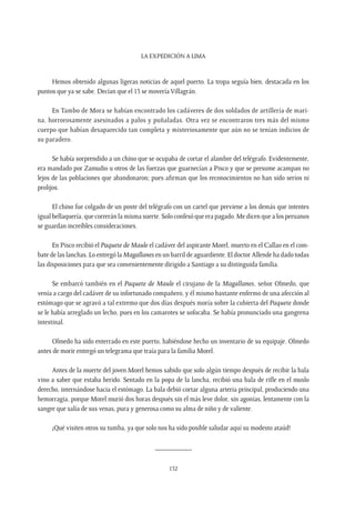 La expedición a Lima
152
Hemos obtenido algunas ligeras noticias de aquel puerto. La tropa seguía bien, destacada en los
puntos que ya se sabe. Decían que el 13 se movería Villagrán.
En Tambo de Mora se habían encontrado los cadáveres de dos soldados de artillería de mari-
na, horrorosamente asesinados a palos y puñaladas. Otra vez se encontraron tres más del mismo
cuerpo que habían desaparecido tan completa y misteriosamente que aún no se tenían indicios de
su paradero.
Se había sorprendido a un chino que se ocupaba de cortar el alambre del telégrafo. Evidentemente,
era mandado por Zamudio u otros de las fuerzas que guarnecían a Pisco y que se presume acampan no
lejos de las poblaciones que abandonaron; pues afirman que los reconocimientos no han sido serios ni
prolijos.
El chino fue colgado de un poste del telégrafo con un cartel que previene a los demás que intentes
igual bellaquería, que correrán la misma suerte. Solo confesó que era pagado. Me dicen que a los peruanos
se guardan increíbles consideraciones.
En Pisco recibió el Paquete de Maule el cadáver del aspirante Morel, muerto en el Callao en el com-
bate de las lanchas. Lo entregó la Magallanes en un barril de aguardiente. El doctor Allende ha dado todas
las disposiciones para que sea convenientemente dirigido a Santiago a su distinguida familia.
Se embarcó también en el Paquete de Maule el cirujano de la Magallanes, señor Olmedo, que
venía a cargo del cadáver de su infortunado compañero, y él mismo bastante enfermo de una afección al
estómago que se agravó a tal extremo que dos días después moría sobre la cubierta del Paquete donde
se le había arreglado un lecho, pues en los camarotes se sofocaba. Se había pronunciado una gangrena
intestinal.
Olmedo ha sido enterrado en este puerto, habiéndose hecho un inventario de su equipaje. Olmedo
antes de morir entregó un telegrama que traía para la familia Morel.
Antes de la muerte del joven Morel hemos sabido que solo algún tiempo después de recibir la bala
vino a saber que estaba herido. Sentado en la popa de la lancha, recibió una bala de rifle en el muslo
derecho, internándose hacia el estómago. La bala debió cortar alguna arteria principal, produciendo una
hemorragia, porque Morel murió dos horas después sin el más leve dolor, sin agonías, lentamente con la
sangre que salía de sus venas, pura y generosa como su alma de niño y de valiente.
¡Qué visiten otros su tumba, ya que solo nos ha sido posible saludar aquí su modesto ataúd!
__________
 