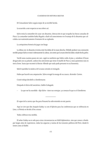 CUADERNO DE HISTORIA MILITAR
153
El Comandante Salvo seguía mejor de su terrible herida.
Lo ocurrido a este respecto se nos refiere así:
Salvo tenía la costumbre de cazar con dinamita, distracción en que ocupaba las horas cansadas de
Pisco. La costumbre también había llegado a darle tal conocimiento en el manejo de la dinamita que cal-
culaba casi matemáticamente el instante de su explosión.
La antiquísima historia de jugar con fuego.
La última vez, la dinamita revienta entre los dedos de la mano derecha. Debióle producir una conmoción
terribleporqueSalvosetomóviolentamentelacabeza,sinsentirquelamanoderechahabíavoladohechapolvo.
Vaciló unos cuantos pasos sin caer, cogió su sombrero que había caído al piso, y atándose el brazo
desgarrado con su pañuelo, anduvo los setecientos que tiene el muelle de Pisco y unos quinientos más en
tierra firme, hasta que encontró al doctor Allende que nada pudo presumir en su fisonomía.
Solo le quedaba la muñeca de la mano cortada en triángulo.
Hubo que hacerle una amputación. Salvo recogió la manga de su casaca, diciendo: Corten.
Costó trabajo decidirlo a cloroformarse.
Disipado el efecto del anestésico, habló el abogado:
–	 Lo que me ha sucedido –dijo Salvo– tiene sus ventajas: ya conozco lo que es el cloroformo.
__________
El vapor de la carrera que iba para Panamá ha sido retenido en este puerto.
Aquí se cree que don Joaquín Godoy va con el Ejército para las conferencias que se celebrarán en
Lima, si Piérola se decide al fin a tratar.
Todos celebran esta medida.
El señor Godoy no es solo para estas circunstancias un hábil diplomático, sino que conoce a fondo,
por largos años de experiencia, todas las argucias y mañas de los tratantes políticos del Perú, donde le
temen como al diablo.
 