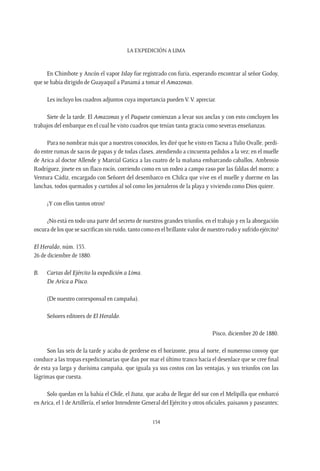 La expedición a Lima
154
En Chimbote y Ancón el vapor Islay fue registrado con furia, esperando encontrar al señor Godoy,
que se había dirigido de Guayaquil a Panamá a tomar el Amazonas.
Les incluyo los cuadros adjuntos cuya importancia pueden V. V. apreciar.
Siete de la tarde. El Amazonas y el Paquete comienzan a levar sus anclas y con esto concluyen los
trabajos del embarque en el cual he visto cuadros que tenían tanta gracia como severas enseñanzas.
Para no nombrar más que a nuestros conocidos, les diré que he visto en Tacna a Tulio Ovalle, perdi-
do entre rumas de sacos de papas y de todas clases, atendiendo a cincuenta pedidos a la vez; en el muelle
de Arica al doctor Allende y Marcial Gatica a las cuatro de la mañana embarcando caballos, Ambrosio
Rodríguez, jinete en un flaco rocín, corriendo como en un rodeo a campo raso por las faldas del morro; a
Ventura Cádiz, encargado con Señoret del desembarco en Chilca que vive en el muelle y duerme en las
lanchas, todos quemados y curtidos al sol como los jornaleros de la playa y viviendo como Dios quiere.
¡Y con ellos tantos otros!
¿No está en todo una parte del secreto de nuestros grandes triunfos, en el trabajo y en la abnegación
oscura de los que se sacrifican sin ruido, tanto como en el brillante valor de nuestro rudo y sufrido ejército?
El Heraldo, núm. 135.
26 de diciembre de 1880.
B.	 Cartas del Ejército la expedición a Lima.
	De Arica a Pisco.
(De nuestro corresponsal en campaña).
Señores editores de El Heraldo.
Pisco, diciembre 20 de 1880.
Son las seis de la tarde y acaba de perderse en el horizonte, proa al norte, el numeroso convoy que
conduce a las tropas expedicionarias que dan por mar el último tranco hacia el desenlace que se cree final
de esta ya larga y durísima campaña, que iguala ya sus costos con las ventajas, y sus triunfos con las
lágrimas que cuesta.
Solo quedan en la bahía el Chile, el Itata, que acaba de llegar del sur con el Melipilla que embarcó
en Arica, el 1 de Artillería, el señor Intendente General del Ejército y otros oficiales, paisanos y paseantes;
 