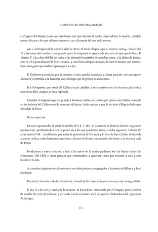 CUADERNO DE HISTORIA MILITAR
155
el Paquete del Maule y uno que otro barco más que durante la noche emprenderán la marcha, dándole
pronto alcance a los que salieron primero y van al compás del que anda menos.
Así, el corresponsal de ustedes salió de Arica 26 horas después que el enorme convoy, el miércoles
15 a las nueve de la noche, y sin grande apuro de máquinas ni aparato de velas en el vapor que lo lleva. El
viernes 17 a las doce del día divisaba a ojo desnudo los perfiles de aquellas naves, a la altura de Lomas,
esto es, 53 leguas distante de Pisco todavía, y cinco horas después cruzaba la línea de buques que marcha-
ban como gente que medita el paso que va a dar.
El Cochrane pastoreaba por el poniente a toda aquella numerosa y alegre parvada, en tanto que el
Blanco se secreteaba a la distancia con un buque que de pronto no conocimos.
Era el Angamos, que venía del Callao a mata caballos, y sus secretos eran a la vez una catástrofe y
una nueva feliz, aunque ya muy esperada.
Contaba el Angamos que su grande y hermoso cañón, ese cañón que tantas veces había resonado
en los ámbitos del Callao como la trompeta del juicio, había volado, y que la división Villagrán había por
fin salido de Pisco.
No se supo más.
La nave capitana dio la señal de rumbo al N. E. 5’ al E.; el Cochrane se destacó la línea; seguimos
nuestra ruta, perdiendo de vista en poco rato a los que quedaban atrás, y al día siguiente, sábado 19,
a las cuatro P.M., cruzábamos por entre la península de Paracas y la isla de San Gallán, divisando
a quince millas, entre hermosos arreboles, al ñato Cochrane que entraba de frente a la extensa rada
de Pisco.
Fondeamos a nuestro turno, y hacia las nueve de la noche pudimos ver las lejanas luces del
Amazonas, del Chile y otras parejas que comenzaban a aparecer como por encanto a una y otra
banda de la isla.
A la mañana siguiente estábamos otra vez todos juntos y congregados a la pretina del Blanco y Lord
Cochrane.
Durante la travesía no hubo, felizmente, a bordo de las naves más que una ocurrencia desagradable.
El día 15 a las seis y media de la mañana, la barca Lota, remolcada por el Pisagua, puso bandera
de auxilio. Ocurrió el Cochrane, y arriando tres de sus botes, sacó de aquella 150 hombres del regimiento
Aconcagua.
 