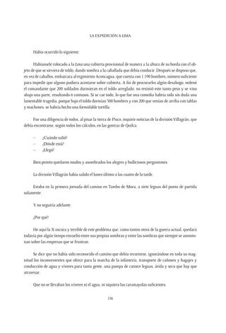 La expedición a Lima
156
Había ocurrido lo siguiente:
Habíansele colocado a la Lota una cubierta provisional de manera a la altura de su borda con el ob-
jeto de que se sirviera de toldo, dando sombra a la caballada que debía conducir. Después se dispuso que,
en vez de caballos, embarcara al regimiento Aconcagua, que cuenta con 1.190 hombres, número suficiente
para impedir que alguno pudiera acostarse sobre cubierta. A fin de procurarles algún desahogo, ordenó
el comandante que 200 soldados durmieran en el toldo arreglado; no resistió este tanto peso y se vino
abajo una parte, resultando 6 contusos. Si se cae todo, lo que fue una comedia habría sido sin duda una
lamentable tragedia, porque bajo el toldo dormían 300 hombres y con 200 que venían de arriba con tablas
y machones, se habría hecho una formidable tortilla.
Fue una diligencia de todos, al pisar la tierra de Pisco, inquirir noticias de la divisiónVillagrán, que
debía encontrarse, según todos los cálculos, en las goteras de Quilca.
–	 ¿Cuándo salió?
–	 ¿Dónde está?
–	¿Llegó?
Bien pronto quedaron mudos y asombrados los alegres y bulliciosos preguntones.
La división Villagrán había salido el lunes último a las cuatro de la tarde.
Estaba en la primera jornada del camino en Tambo de Mora, a siete leguas del punto de partida
solamente.
Y no seguiría adelante.
¿Por qué?
He aquí la X oscura y terrible de este problema que, como tantos otros de la guerra actual, quedará
todavía por algún tiempo envuelto entre sus propias sombras y entre las sombras que siempre se amonto-
nan sobre las empresas que se frustran.
Se dice que no había sido reconocido el camino que debía recorrerse, ignorándose en toda su mag-
nitud los inconvenientes que ofrece para la marcha de la infantería, transporte de cañones y bagajes y
conducción de agua y víveres para tanta gente, una pampa de catorce leguas, árida y seca que hay que
atravesar.
Que no se llevaban los víveres ni el agua, ni siquiera las caramayolas suficientes.
 