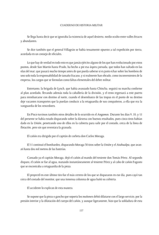 CUADERNO DE HISTORIA MILITAR
157
Se llega hasta decir que se ignoraba la existencia de aquel desierto, medio oculto entre valles feraces
y abundantes.
Se dice también que el general Villagrán se había tenazmente opuesto a tal expedición por tierra,
acordada en un consejo de oficiales.
Lo que hay de verdad en todo esto es que jamás ejército alguno de los que han evolucionado por estos
puntos, desde San Martín hasta Prado, ha hecho a pie esa áspera jornada, que todos han saltado en las
olas del mar; que pasará mucho tiempo antes de que pueda saberse si es justo echar sobre los hombros de
uno solo toda la responsabilidad de tamaño fracaso, y si realmente han obrado, como inconvenientes de la
empresa, los cargos que se formulan como faltas elementales del deber militar.
Entretanto, la brigada de Lynch, que había avanzado hasta Chincha, seguirá su marcha conforme
al plan acordado, llevando además toda la caballería de la división, y el resto regresará a este puerto
para reembarcarse con destino al norte, cuando el desembarco de las tropas en el punto de su destino
deje vacantes transportes que la puedan conducir a la retaguardia de sus compañeros, a ella que era la
vanguardia de los vencedores.
En Pisco tuvimos también otros detalles de lo ocurrido en el Angamos. Durante los días 9, 10, y 11
del presente se había estado disparando sobre la dársena con buenos resultados, pues cinco tiros habían
dado en la Unión, penetrando uno de ellos en la cubierta para salir por el costado, cerca de la línea de
flotación, pero sin que reventara la granada.
El cañón era dirigido por el capitán de corbeta don Carlos Moraga.
El 11 continuó el bombardeo, disparando Moraga 30 tiros sobre la Unión y el Atahualpa, que avan-
zó hasta dos mil metros de las baterías.
Cansado ya el capitán Moraga, dejó el cañón al mando del teniente don Tomás Pérez. Al segundo
disparo, el cañón se fue al agua, matando instantáneamente al teniente Pérez y al cabo de cañón Fagusto
que se encontraba a retaguardia de la pieza.
El proyectil en este último tiro fue el más certero de los que se dispararon en ese día, pues cayó tan
cerca del costado del monitor, que una inmensa columna de agua bañó su cubierta.
El accidente lo explican de esta manera.
Se supone que la pieza o gancho que soporta los muñones debió dilatarse con el largo servicio, por la
presión interior y la dilatación del cuerpo del cañón, y aunque ligeramente, hizo que la soldadura de esta
 