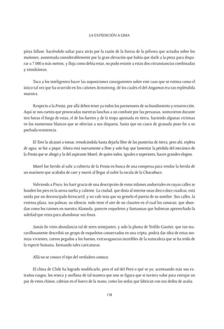 La expedición a Lima
158
pieza fallase, haciéndolo saltar para atrás por la razón de la fuerza de la pólvora que actuaba sobre los
muñones, aumentada considerablemente por la gran elevación que había que darle a la pieza para dispa-
rar a 7.000 o más metros; y floja como debía estar, no pudo resistir a estas dos circunstancias combinadas
y simultáneas.
Toca a los inteligentes hacer las suposiciones consiguientes sobre este caso que se estima como el
único tal vez que ha ocurrido en los cañones Armstrong, de los cuales el del Angamos era tan espléndida
muestra.
Respecto a la Fresia, por allá deben tener ya todos los pormenores de su hundimiento y resurrección.
Aquí se nos cuenta que provocadas nuestras lanchas a un combate por las peruanas, sostuvieron durante
tres horas el fuego de estas, el de los fuertes y de la tropa apostada en tierra, haciendo algunas víctimas
en los numerosos blancos que se ofrecían a sus disparos, hasta que un casco de granada puso fin a su
porfiada resistencia.
El Toro la alcanzó a tomar, remolcándola hasta dejarla libre de las punterías de tierra; pero ahí, repleta
de agua, se fue a pique. Ahora está nuevamente a flote y solo hay que lamentar la pérdida del mecánico de
la Fresia que se ahogó y la del aspirante Morel, de quien todos, iguales o superiores, hacen grandes elogios.
Morel fue herido al salir a cubierta de la Fresia en busca de una compresa para vendar la herida de
un marinero que acababa de caer y murió al llegar al subir la escala de la Chacabuco.
Volviendo a Pisco, les haré gracia de una descripción de estos infames andurriales en cuyas calles se
hunden los pies en la arena suelta y caliente. La ciudad, que dista al interior unas diez o doce cuadras, está
unida por un desvencijado ferrocarril, y no vale más que su gemelo el puerto de su nombre. Sus calles, la
extensa plaza, sus palmas, su silencio, todo tiene el aire de un claustro en el cual los canacas, que abun-
dan como los ratones en nuestra Alameda, parecen esqueletos y fantasmas que hubieran aprovechado la
soledad que reina para abandonar sus fosas.
Jamás he visto abundancia tal de seres semejantes, y solo la pluma de Teófilo Gautier, que tan ma-
ravillosamente describió un grupo de esqueletos conservados en una cripta, podría dar idea de estas mo-
mias vivientes, cueros pegados a los huesos, extravagancias increíbles de la naturaleza que se ha reído de
la especie humana, formando tales caricaturas.
Allá no se conoce el tipo del verdadero canaca.
El clima de Chile ha logrado modificarlo, pero el sol del Perú o qué se yo, acentuando más sus ex-
traños rasgos, los reseca y avellana de tal manera que uno se figura que si tuviera valor para estrujar un
par de estos chinos, cabrían en el hueco de la mano, como las sedas que fabrican con sus dedos de araña.
 