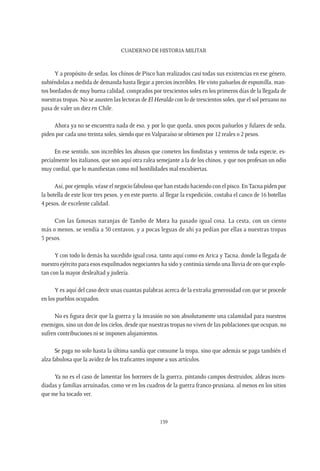 CUADERNO DE HISTORIA MILITAR
159
Y a propósito de sedas, los chinos de Pisco han realizados casi todas sus existencias en ese género,
subiéndolas a medida de demanda hasta llegar a precios increíbles. He visto pañuelos de espumilla, man-
tos bordados de muy buena calidad, comprados por trescientos soles en los primeros días de la llegada de
nuestras tropas. No se asusten las lectoras de El Heraldo con lo de trescientos soles, que el sol peruano no
pasa de valer un diez en Chile.
Ahora ya no se encuentra nada de eso, y por lo que queda, unos pocos pañuelos y fulares de seda,
piden por cada uno treinta soles, siendo que en Valparaíso se obtienen por 12 reales o 2 pesos.
En ese sentido, son increíbles los abusos que cometen los fondistas y venteros de toda especie, es-
pecialmente los italianos, que son aquí otra ralea semejante a la de los chinos, y que nos profesan un odio
muy cordial, que lo manifiestan como mil hostilidades mal encubiertas.
Así, por ejemplo, véase el negocio fabuloso que han estado haciendo con el pisco. EnTacna piden por
la botella de este licor tres pesos, y en este puerto, al llegar la expedición, costaba el canco de 16 botellas
4 pesos, de excelente calidad.
Con las famosas naranjas de Tambo de Mora ha pasado igual cosa. La cesta, con un ciento
más o menos, se vendía a 50 centavos, y a pocas leguas de ahí ya pedían por ellas a nuestras tropas
5 pesos.
Y con todo lo demás ha sucedido igual cosa, tanto aquí como en Arica y Tacna, donde la llegada de
nuestro ejército para esos esquilmados negociantes ha sido y continúa siendo una lluvia de oro que explo-
tan con la mayor deslealtad y judería.
Y es aquí del caso decir unas cuantas palabras acerca de la extraña generosidad con que se procede
en los pueblos ocupados.
No es figura decir que la guerra y la invasión no son absolutamente una calamidad para nuestros
enemigos, sino un don de los cielos, desde que nuestras tropas no viven de las poblaciones que ocupan, no
sufren contribuciones ni se imponen alojamientos.
Se paga no solo hasta la última sandía que consume la tropa, sino que además se paga también el
alza fabulosa que la avidez de los traficantes impone a sus artículos.
Ya no es el caso de lamentar los horrores de la guerra, pintando campos destruidos, aldeas incen-
diadas y familias arruinadas, como ve en los cuadros de la guerra franco-prusiana, al menos en los sitios
que me ha tocado ver.
 