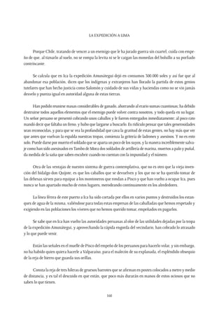 La expedición a Lima
160
Porque Chile, tratando de vencer a un enemigo que le ha jurado guerra sin cuartel, cuida con empe-
ño de que, al tiznarlo al suelo, no se rompa la levita ni se le caigan las monedas del bolsillo a su porfiado
contrincante.
Se calcula que en Ica la expedición Amunátegui dejó en consumos 300.000 soles y así fue que al
abandonar esa población, dicen que los indígenas y extranjeros han llorado la partida de estos genios
tutelares que han hecho justicia como Salomón y cuidado de sus vidas y haciendas como no se vio jamás
desvelo y pureza igual en autoridad alguna de estas tierras.
Han podido reunirse masas considerables de ganado, ahorrando al erario sumas cuantiosas; ha debido
destruirse todos aquellos elementos que el enemigo puede volver contra nosotros, y todo queda en su lugar.
Un señor peruano se presentó cobrando unos caballos y le fueron entregados inmediatamente; al poco rato
mandó decir que faltaba un freno, y hubo que largarse a buscarlo. Es ridículo pensar que tales generosidades
sean reconocidas, y para que se vea la profundidad que cava la gratitud de estas gentes, no hay más que ver
que antes que vuelvan la espalda nuestras tropas, comienza la gritería de ladrones y asesinos. Y no es esto
solo.Puededarsepormuertoelsoldadoqueseapartaunpocodelossuyos,ylamaneraincreíblementesalva-
je como han sido asesinados enTambo de Mora dos soldados de artillería de marina, muertos a palo y puñal,
da medida de la saña que saben encubrir cuando no cuentan con la impunidad y el número.
Otra de las ventajas de nuestro sistema de guerra contemplativa, que no es otro que la vieja inven-
ción del hidalgo don Quijote, es que los caballos que se devuelven y los que no se ha querido tomar de
las dehesas sirven para equipar a los montoneros que rondan a Pisco y que han vuelto a ocupar Ica, pues
nunca se han apartado mucho de estos lugares, merodeando continuamente en los alrededores.
La línea férrea de este puerto a Ica ha sido cortada por ellos en varios puntos y destruidos los estan-
ques de agua de la misma, valiéndose para todas estas empresas de las caballadas que hemos respetado y
exigiendo en las poblaciones los víveres que no hemos querido tomar, empeñados en pagarlos.
Se sabe que en Ica han vuelto las autoridades peruanas al olor de las utilidades dejadas por la tropa
de la expedición Amunátegui, y aprovechando la rápida engorda del vecindario, han cobrado lo atrasado
y lo que puede venir.
Están las señales en el muelle de Pisco del empeño de los peruanos para hacerlo volar, y sin embargo,
no ha habido quien quiera hacerle a Valparaíso, para el malecón de su explanada, el espléndido obsequio
de la reja de hierro que guarda sus orillas.
Consta la reja de tres hileras de gruesos barrotes que se afirman en postes colocados a metro y medio
de distancia, y es tal el descuido en que están, que poco más durarán en manos de estos ociosos que no
saben lo que tienen.
 