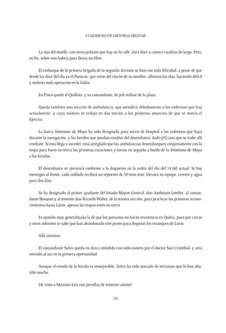 CUADERNO DE HISTORIA MILITAR
161
La reja del muelle, con otros pedazos que hay en la calle, dará doce a catorce cuadras de largo. Pero,
en fin, sobre esto habría para llenar un libro.
El embarque de la primera brigada de la segunda división se hizo con toda felicidad, a pesar de que
desde las doce del día ya el Paracas, que viene del rincón de su nombre, alborota las olas, haciendo difícil
y molesta toda operación en la bahía.
En Pisco queda el Quillota, y su comandante, de jefe militar de la plaza.
Queda también una sección de ambulancia, que atenderá debidamente a los enfermos que hay
actualmente, y cuyo número se redujo en dos tercios a los primeros anuncios de que se movía el
Ejército.
La barca Veintiuno de Mayo ha sido designada para servir de hospital a los enfermos que haya
durante la navegación, y los heridos que puedan resultar del desembarco, dado [el] caso que se trabe allí
combate. Si esto llega a suceder, está arreglado que las ambulancias desembarquen conjuntamente con la
tropa para hacer en tierra las primeras curaciones y enviar en seguida a bordo de la Veintiuno de Mayo
a los heridos.
El desembarco se ejecutará conforme a lo dispuesto en la orden del día del 14 del actual. Si hay
enemigos al frente, cada soldado recibirá un repuesto de 50 tiros más. Llevará su equipo, víveres y agua
para dos días.
Se ha designado al primer ayudante del Estado Mayor General, don Ambrosio Letelier, al coman-
dante Bouquet y al teniente don Ricardo Walter, de la misma sección, para practicar los primeros recono-
cimientos hasta Lurín, apenas las tropas estén en tierra.
Es opinión muy generalizada la de que los peruanos no harán resistencia en Quilca, pues por cartas
y otros informes se sabe que han abandonado este punto para disputar los estanques de Lurín.
Allá veremos.
El comandante Salvo queda en Arica atendido con todo esmero por el doctor San Cristóbal, y será
enviado al sur en la primera oportunidad.
Aunque el estado de la herida es inmejorable, Salvo ha sido atacado de tercianas que lo han aba-
tido mucho.
He visto a Máximo Lira con presillas de teniente coronel.
 