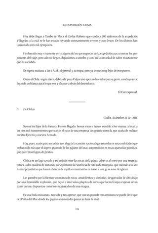 La expedición a Lima
162
Hoy debe llegar a Tambo de Mora el Carlos Roberto que conduce 200 enfermos de la expedición
Villagrán, a la cual se le han estado enviando constantemente víveres y pan fresco. De los últimos han
consumido cien mil ejemplares.
He deseado muy vivamente ver a alguno de los que regresan de la expedición para conocer los por-
menores del viaje; pero aún no llegan, dejándonos a ustedes y a mí en la ansiedad de saber exactamente
que ha sucedido.
Se espera mañana a las 6 A.M. al general y su tropa; pero ya iremos muy lejos de este puerto.
Como el Chile, según dicen, debe salir paraValparaíso apenas desembarque su gente, concluyo esta,
dejando un blanco para lo que vea y alcance a decir del desembarco.
El Corresponsal.
__________
C.	 En Chilca
Chilca, diciembre 21 de 1880.
Somos los hijos de la fortuna. Hemos llegado, hemos visto y hemos vencido a los vientos, al mar, a
los cien mil inconvenientes que traban el paso de una empresa tan grande como la que acaba de realizar
nuestro Ejército y nuestra Armada.
Hay, pues, razón para escuchar con alegría la canción nacional que retumba en estas soledades que
no han oído más que el áspero graznido de los pájaros del mar, sorprendidos en estas apartadas guaridas,
que parecen refugios de piratas.
Chilca es un lago cavado y escondido entre las rocas de la playa. Abierto al norte por una estrecha
rotura, a dos cuadras de distancia no se presume la existencia de esta rada tranquila, que esconde a su vez
bahías pequeñitas que hacen el efecto de capillas construidas en torno a una gran nave de iglesia.
Las paredes que la forman son masas de rocas, amarillentas y sombrías, desgarradas de alto abajo
por una formidable explosión, que dejan a intervalos playitas de arena que lucen franjas espesas de un
pasto oscuro, dispuestas como los encajurrados de una enagua.
Es una linda miniatura, tan sola y tan agreste, que con un poco de romanticismo se puede decir que
es el Viña del Mar donde los pájaros enamorados pasan su luna de miel.
 