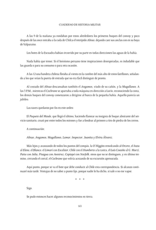 CUADERNO DE HISTORIA MILITAR
163
A las 9 de la mañana ya rondaban por estos alrededores los primeros buques del convoy y poco
después de las once entraba a la rada de Chilca el intrépido Abtao, dejando caer sus anclas con en su boya
de Valparaíso.
Los botes de la Escuadra habían recorrido por su parte en todas direcciones las aguas de la bahía.
Nada había que temer. Si el heroísmo peruano tiene inspiraciones desesperadas, es indudable que
las guarda o para su consumo o para otra ocasión.
A las 12 una bandera chilena flotaba al viento en la cumbre del más alto de estos farellones, señalan-
do a los que veían la puerta de entrada que no era fácil distinguir de pronto.
Al costado del Abtao descansaban también el Angamos, viudo de su cañón, y la Magallanes. A
las 3 P.M., mientras el Cochrane se apartaba a toda máquina en dirección a Lurín, reconociendo la costa,
los demás buques del convoy comenzaron a dirigirse al hueco de la pequeña bahía. Aquello parecía un
jubileo.
Las naves quedaron por fin en este orden:
El Paquete del Maule, que llegó el último, haciendo flamear su insignia de buque almirante del ser-
vicio sanitario, cruzó por entre todos los mirones y fue a fondear al primero a tiro de piedra de los cerros.
A continuación:
Abtao, Angamos, Magallanes, Lamar, Inspector, Juanita y Elvira Álvarez.
Más lejos y avanzando de todos los puntos del compás, la O’Higgins remolcando al Orcero, el Itata
al Elena, el Blanco, el Limarí con Excelsior, Chile con el Humberto a la rastra, el Luis Cousiño al G. Murzi,
Paita con Julia, Pisagua con Avestruz, Copiapó con Norfolk, otros que no se distinguen, y en último ter-
mino, cerrando el corral, el Cochrane que volvía acezando de su excursión apresurada.
Aquí punto, porque se va el bote que debe conducir al Chile esta correspondencia. Si alcanzo conti-
nuaré más tarde. Ventajas de no saber a punto fijo, porque nadie lo ha dicho, si sale o no ese vapor.
* * *
Sigo.
Se pudo entonces hacer algunos reconocimientos en tierra.
 