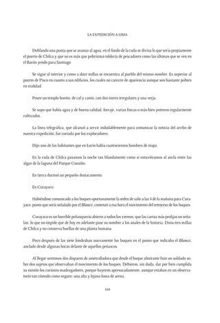 La expedición a Lima
164
Doblando una punta que se avanza al agua, en el fondo de la rada se divisa lo que sería propiamente
el puerto de Chilca y que no es más que pobrísima toldería de pescadores como las últimas que se ven en
el Barón yendo para Santiago.
Se sigue al interior y como a doce millas se encuentra al pueblo del mismo nombre. Es superior al
puerto de Pisco en cuanto a sus edificios, los cuales no carecen de apariencia aunque son bastante pobres
en realidad.
Posee un templo bonito, de cal y canto, con dos torres irregulares y una verja.
Se supo que había agua y de buena calidad, forraje, varias fincas o más bien potreros regularmente
cultivados.
La línea telegráfica, que alcanzó a servir indudablemente para comunicar la noticia del arribo de
nuestra expedición, fue cortada por los exploradores.
Dijo uno de los habitantes que en Lurín había cuatrocientos hombres de tropa.
En la rada de Chilca pasamos la noche tan blandamente como si estuviéramos al ancla entre las
algas de la laguna del Parque Cousiño.
En tierra durmió un pequeño destacamento.
En Curayaco.
Habiéndose comunicado a los buques oportunamente la orden de salir a las 4 de la mañana para Cura-
yaco, punto que sería señalado por el Blanco, comenzó a esa hora el movimiento del retroceso de los buques.
Curayaco es un horrible peñasquerío abierto a todos los vientos, que las cartas más prolijas no seña-
lan, lo que no impide que de hoy en adelante pase su nombre a los anales de la historia. Dista tres millas
de Chilca y no conserva huellas de una planta humana.
Poco después de las siete fondeaban nuevamente los buques en el punto que indicaba el Blanco,
anclado desde algunas horas delante de aquellos peñascos.
Al llegar sentimos dos disparos de ametralladora que desde el buque almirante hizo un soldado so-
bre dos sujetos que observaban el movimiento de los buques. Debieron, sin duda, dar por bien cumplida
su misión los curiosos madrugadores, porque huyeron apresuradamente, aunque estaban en un observa-
torio tan cómodo como seguro: una alta y lejana loma de arena.
 