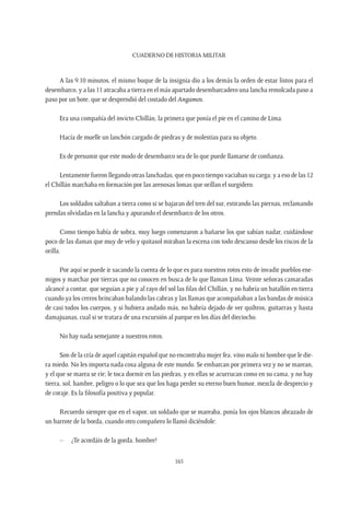 CUADERNO DE HISTORIA MILITAR
165
A las 9.10 minutos, el mismo buque de la insignia dio a los demás la orden de estar listos para el
desembarco, y a las 11 atracaba a tierra en el más apartado desembarcadero una lancha remolcada paso a
paso por un bote, que se desprendió del costado del Angamos.
Era una compañía del invicto Chillán, la primera que ponía el pie en el camino de Lima.
Hacía de muelle un lanchón cargado de piedras y de molestias para su objeto.
Es de presumir que este modo de desembarco sea de lo que puede llamarse de confianza.
Lentamente fueron llegando otras lanchadas, que en poco tiempo vaciaban su carga; y a eso de las 12
el Chillán marchaba en formación por las arenosas lomas que orillan el surgidero.
Los soldados saltaban a tierra como si se bajaran del tren del sur, estirando las piernas, reclamando
prendas olvidadas en la lancha y apurando el desembarco de los otros.
Como tiempo había de sobra, muy luego comenzaron a bañarse los que sabían nadar, cuidándose
poco de las damas que muy de velo y quitasol miraban la escena con todo descanso desde los riscos de la
orilla.
Por aquí se puede ir sacando la cuenta de lo que es para nuestros rotos esto de invadir pueblos ene-
migos y marchar por tierras que no conocen en busca de lo que llaman Lima. Veinte señoras camaradas
alcancé a contar, que seguían a pie y al rayo del sol las filas del Chillán, y no habría un batallón en tierra
cuando ya los cerros brincaban balando las cabras y las llamas que acompañaban a las bandas de música
de casi todos los cuerpos, y si hubiera andado más, no habría dejado de ver quiltros, guitarras y hasta
damajuanas, cual si se tratara de una excursión al parque en los días del dieciocho.
No hay nada semejante a nuestros rotos.
Son de la cría de aquel capitán español que no encontraba mujer fea, vino malo ni hombre que le die-
ra miedo. No les importa nada cosa alguna de este mundo. Se embarcan por primera vez y no se marean,
y el que se marea se ríe; le toca dormir en las piedras, y en ellas se acurrucan como en su cama, y no hay
tierra, sol, hambre, peligro o lo que sea que los haga perder su eterno buen humor, mezcla de desprecio y
de coraje. Es la filosofía positiva y popular.
Recuerdo siempre que en el vapor, un soldado que se mareaba, ponía los ojos blancos abrazado de
un barrote de la borda, cuando otro compañero lo llamó diciéndole:
–	 ¿Te acordáis de la gorda, hombre?
 