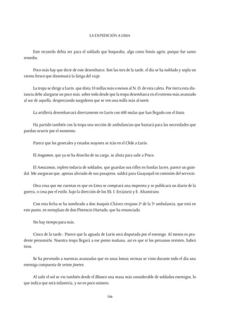 La expedición a Lima
166
Este recuerdo debía ser para el soldado que boqueaba, algo como limón agrio, porque fue santo
remedio.
Poco más hay que decir de este desembarco. Son las tres de la tarde, el día se ha nublado y sopla un
viento fresco que disminuirá la fatiga del viaje.
La tropa se dirige a Lurín, que dista 10 millas más o menos al N. O. de esta caleta. Por tierra esta dis-
tancia debe alargarse un poco más, sobre todo desde que la tropa desembarca en el extremo más avanzado
al sur de aquella, despreciando surgideros que se ven una milla más al norte.
La artillería desembarcará directamente en Lurín con 600 mulas que han llegado con el Itata.
Ha partido también con la tropa una sección de ambulancias que bastará para las necesidades que
puedan ocurrir por el momento.
Parece que los generales y estados mayores se irán en el Chile a Lurín.
El Angamos, que ya se ha desecho de su carga, se alista para salir a Pisco.
El Amazonas, repleto todavía de soldados, que guardan sus rifles en fundas lacres, parece un guin-
dal. Me aseguran que, apenas aliviado de sus pasajeros, saldrá para Guayaquil en comisión del servicio.
Otra cosa que me cuentan es que en Lima se comprará una imprenta y se publicará un diario de la
guerra, o cosa por el estilo, bajo la dirección de los SS. I. Errázuriz y E. Altamirano.
Con esta fecha se ha nombrado a don Joaquín Chávez cirujano 2º de la 3º ambulancia, que está en
este punto, en reemplazo de don Florencio Hurtado, que ha renunciado.
No hay tiempo para más.
Cinco de la tarde.- Parece que la aguada de Lurín será disputada por el enemigo. Al menos es pru-
dente presumirlo. Nuestra tropa llegará a ese punto mañana, así es que si los peruanos resisten, habrá
tiros.
Se ha prevenido a nuestras avanzadas que en unas lomas vecinas se visto durante todo el día una
enemiga compuesta de veinte jinetes.
Al salir el sol se vio también desde el Blanco una masa más considerable de soldados enemigos, lo
que indica que será infantería, y no en poco número.
 