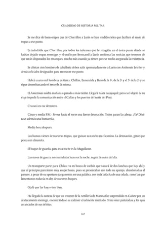 CUADERNO DE HISTORIA MILITAR
167
Se me dice de buen origen que de Chorrillos a Lurín se han tendido rieles que faciliten el envío de
tropas a ese punto.
Es indudable que Chorrillos, por todos los informes que he recogido, es el único punto donde se
habían dejado tropas enemigas y el unirlo por ferrocarril a Lurín confirma las noticias que tenemos de
que serán disputados los estanques, mucho más cuando ya tienen por ese medio asegurada la resistencia.
Se alistan cien hombres de caballería deben salir apresuradamente a Lurín con Ambrosio Letelier y
demás oficiales designados para reconocer ese punto.
Habrá cuatro mil hombres en tierra: Chillán, Esmeralda y Buin de la 1ª, de la 2ª y el 3º de la 2ª y se
sigue desembarcando el resto de la misma.
El Amazonas saldrá mañana o pasado a más tardar. Llegará hasta Guayaquil; pero es el objeto de su
viaje impedir la comunicación entre el Callao y los puertos del norte del Perú.
Cruzará en ese derrotero.
Cinco y media P.M.- Se oye hacia el norte una fuerte detonación. Todos paran la cabeza. ¿Ya? Diví-
sase además una humareda.
Media hora después.
Los humos vienen de nuestras tropas, que guisan su rancho en el camino. La detonación, gente que
pesca con dinamita.
El buque de guardia para esta noche es la Magallanes.
Las naves de guerra no encenderán luces en la noche, según la orden del día.
Un transporte parte para Chilca; va en busca de carbón que sacará de dos lanchas que hay ahí y
que al principio parecieron muy sospechosas, pues se presentaban con todo su aparejo, abandonadas al
parecer, a pesar de su oportuno cargamento; en una palabra, con toda la facha de una celada, como las que
lamentamos todavía en dos de nuestros buques.
Ojalá que las haya visto bien.
Ha llegado la noticia de que un teniente de la Artillería de Marina fue sorprendido en Cañete por un
destacamento enemigo, encontrándose su cadáver cruelmente mutilado. Tenía once puñaladas y los ojos
arrancados de sus órbitas.
 