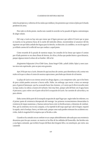 CUADERNO DE HISTORIA MILITAR
169
todas las peripecias y volteretas de las mulas que rodaban y los prometeos que venían al plan por la banda
pendiente de arena.
Pero todo se olvida pronto, mucho más cuando lo ocurrido no ha pasado de ligeros contratiempos
de alegre volatín.
Del viaje a Lurín no hay más que contar que el ligero percance que sufrió el Curicó que se puso
en marcha en las primeras horas de la noche del miércoles último, encontrándose al amanecer del día
siguiente con que había andado dos leguas para la derecha, en dirección a la cordillera, en vez de seguir el
ya trillado camino de la orilla del mar que conduce a aquel punto.
Como recuerdo de la pasada de nuestras tropas, los costados de las lomas que tapian el camino
por el lado poniente se ven ahora llenos de letreros, de cifras y fechas que pueden leerse a gran distancia,
porque algunas tienen la altura de un hombre. Allí se lee:
¡Regimiento Valparaíso! ¡Viva Chile! Lima, ¡hasta luego! Chile, ¡salud! ¡Adiós, hijita! y unos cuan-
tos otros más espirituales, pero un poco más granates.
Ayer 24 fui por mar a Lurín, distante de aquí una hora de camino, para desembarcar ahí y sentar mis
reales en lo que es ahora el centro de nuestras operaciones; pero hubo que desistir de tal intento.
La playa de Lurín es un extenso arenal sin abrigo alguno, y con rompientes tales, que ni los botes
de poco calado pueden acercarse a bravía orilla. Hubo, sin embargo, que enviar a tierra un mensaje
para el general Sotomayor, que ha avanzado hasta San Antonio, y el correo que lo llevó envuelto entre
su ropa atada a la cabeza a manera de turbante, hizo muy bien, porque salió del bote con el agua hasta
el pescuezo y para volver con el parte oficial de la ocupación de Lurín, fue cuestión de salvavidas y no
poco aliento.
Daba cuenta dicho parte de la tranquila ocupación de aquel lugar que, según todos los informes, era
el primer punto de resistencia desesperada del enemigo. Los primeros reconocimientos denunciaban la
existencia de tropas numerosas, y buenas noticias hacía creer en fortificaciones y elementos de combate.
Pero, por la centésima vez en esta campaña, se ha repetido lo del majo aquel que caló el chapeo, requirió
la espada, miró al soslayo, fuese y no hubo nada, porque como nada pueden estimarse los accidentes ocu-
rridos, dada la magnitud de la empresa que se llevaba a cabo.
Cuando se ha contado con un combate en un campo admirablemente adecuado para una resistencia
desastrosa para los que avanzan, un muerto en las filas de los soldados del Esmeralda, dos heridos más
y una ligera contusión, que recibió el mayor del Buin don Gregorio Silva, no constituyen, por cierto, una
catástrofe.
 