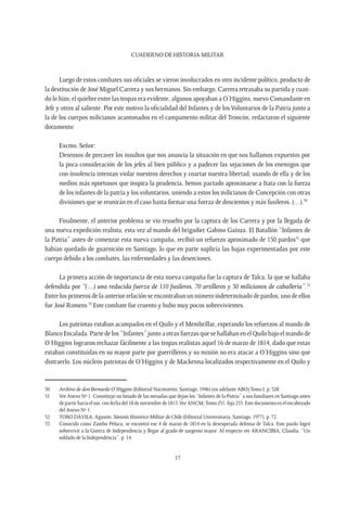 CUADERNO DE HISTORIA MILITAR
17
Luego de estos combates sus oficiales se vieron involucrados en otro incidente político, producto de
la destitución de José Miguel Carrera y sus hermanos. Sin embargo, Carrera retrasaba su partida y cuan-
do lo hizo, el quiebre entre las tropas era evidente, algunos apoyaban a O’Higgins, nuevo Comandante en
Jefe y otros al saliente. Por este motivo la oficialidad del Infantes y de los Voluntarios de la Patria junto a
la de los cuerpos milicianos acantonados en el campamento militar del Troncón, redactaron el siguiente
documento:
Excmo. Señor:
Deseosos de precaver los insultos que nos anuncia la situación en que nos hallamos expuestos por
la poca consideración de los jefes al bien público y a padecer las vejaciones de los enemigos que
con insolencia intentan violar nuestros derechos y coartar nuestra libertad; usando de ella y de los
medios más oportunos que inspira la prudencia, hemos pactado aproximarse a Itata con la fuerza
de los infantes de la patria y los voluntarios, uniendo a estos los milicianos de Concepción con otras
divisiones que se reunirán en el caso hasta formar una fuerza de doscientos y más fusileros. (…).50
Finalmente, el anterior problema se vio resuelto por la captura de los Carrera y por la llegada de
una nueva expedición realista, esta vez al mando del brigadier Gabino Gaínza. El Batallón “Infantes de
la Patria” antes de comenzar esta nueva campaña, recibió un refuerzo aproximado de 150 pardos51
que
habían quedado de guarnición en Santiago, lo que en parte supliría las bajas experimentadas por este
cuerpo debido a los combates, las enfermedades y las deserciones.
La primera acción de importancia de esta nueva campaña fue la captura de Talca, la que se hallaba
defendida por “(…) una reducida fuerza de 110 fusileros, 70 artilleros y 30 milicianos de caballería”.52
Entre los primeros de la anterior relación se encontraban un número indeterminado de pardos, uno de ellos
fue José Romero.53
Este combate fue cruento y hubo muy pocos sobrevivientes.
Los patriotas estaban acampados en el Quilo y el Membrillar, esperando los refuerzos al mando de
Blanco Encalada. Parte de los “Infantes” junto a otras fuerzas que se hallaban en el Quilo bajo el mando de
O’Higgins lograron rechazar fácilmente a las tropas realistas aquel 16 de marzo de 1814, dado que estas
estaban constituidas en su mayor parte por guerrilleros y su misión no era atacar a O’Higgins sino que
distraerlo. Los núcleos patriotas de O’Higgins y de Mackenna localizados respectivamente en el Quilo y
50	 Archivo de don Bernardo O’Higgins (Editorial Nacimiento, Santiago, 1946) (en adelante ABO) Tomo I, p. 328.
51	 Ver Anexo Nº 1. Constituye un listado de las mesadas que dejan los “Infantes de la Patria” a sus familiares en Santiago antes
de partir hacia el sur, con fecha del 18 de noviembre de 1813.Ver ANCM,Tomo 231, foja 235. Este documento es el encabezado
del Anexo Nº 1.
52	 TORO DÁVILA, Agustín. Síntesis Histórico Militar de Chile (Editorial Universitaria, Santiago, 1977), p. 72.
53	 Conocido como Zambo Peluca, se encontró ese 4 de marzo de 1814 en la desesperada defensa de Talca. Este pardo logró
sobrevivir a la Guerra de Independencia y llegar al grado de sargento mayor. Al respecto ver ARANCIBIA, Claudia. “Un
soldado de la Independencia”, p. 14.
 