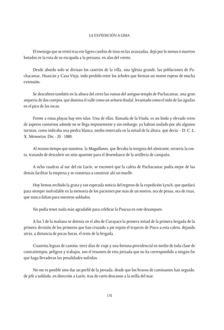 La expedición a Lima
170
El enemigo que se retiró tras ese ligero cambio de tiros en las avanzadas, dejó por lo menos 6 muertos
botados en la ruta de su escapada a la peruana, en alas del viento.
Desde abordo solo se divisan los caseríos de la villa, una iglesia grande, las poblaciones de Pa-
chacamac, Huaicán y Casa Vieja, todo perdido entre los árboles que forman un monte espeso de mucha
extensión.
Se descubren también en la altura del cerro las ruinas del antiguo templo de Pachacamac, una gran
arquería de dos cuerpos, que domina el valle como un señorío feudal, levantado como el nido de las águilas
en el pico de las rocas.
Frente a estas playas hay tres islas. Una de ellas, llamada de la Viuda, es un lindo y elevado cerro
de ásperos contornos adonde no se llega impunemente y sin embargo, ya habían andado por ahí algunos
turistas, como indicaba una piedra blanca, medio enterrada en la mitad de la altura, que decía: - D. C. L.
X. Memorias. Dic.- 20 - 1880.
Al mismo tiempo que nosotros, la Magallanes, que llevaba la insignia del almirante, recorría la cos-
ta, tratando de descubrir un sitio aparente para el desembarco de la artillería de campaña.
A ocho cuadras al sur del río Lurín, se encontró que la caleta de Pachacamac podía mejor de las
demás facilitar la empresa y se comienza a construir ahí un muelle.
Hoy hemos recibido la grata y tan esperada noticia del regreso de la expedición Lynch, que quedará
para siempre inolvidable en la memoria de los pacientes por más de un motivo, ora de penas, ora de risas,
que nunca faltan para nuestros soldados.
No podía tener nada más agradable para celebrar la Pascua en este desamparo.
A las 5 de la mañana se detenía en el alto de Curayaco la primera mitad de la primera brigada de la
primera división de los primeros que han cruzado a pie enjuto el trayecto de Pisco a esta caleta, dejando
atrás, a distancia de pocas horas, el resto de la brigada.
Cuarenta leguas de camino, trece días de viaje y una fortuna providencial en medio de toda clase de
contratiempos, peligros y trabajos, son el resumen de esta jornada que no ha correspondido a ningún fin
que haga llevaderas las penalidades sufridas.
No me es posible sino dar un perfil de la jornada, desde que los bravos de caminantes han seguido,
de jefe a soldado, en dirección a Lurín, tras de corto descanso a la orilla del mar.
 