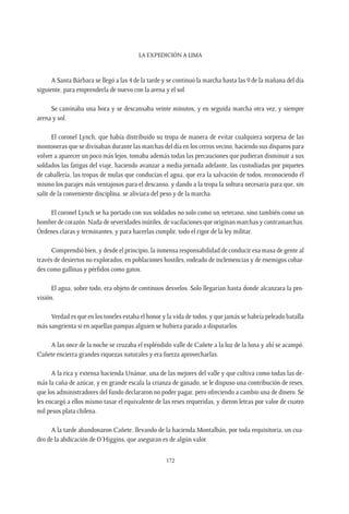 La expedición a Lima
172
A Santa Bárbara se llegó a las 4 de la tarde y se continuó la marcha hasta las 9 de la mañana del día
siguiente, para emprenderla de nuevo con la arena y el sol.
Se caminaba una hora y se descansaba veinte minutos, y en seguida marcha otra vez, y siempre
arena y sol.
El coronel Lynch, que había distribuido su tropa de manera de evitar cualquiera sorpresa de las
montoneras que se divisaban durante las marchas del día en los cerros vecino, haciendo sus disparos para
volver a aparecer un poco más lejos, tomaba además todas las precauciones que pudieran disminuir a sus
soldados las fatigas del viaje, haciendo avanzar a media jornada adelante, las custodiadas por piquetes
de caballería, las tropas de mulas que conducían el agua, que era la salvación de todos, reconociendo él
mismo los parajes más ventajosos para el descanso, y dando a la tropa la soltura necesaria para que, sin
salir de la conveniente disciplina, se aliviara del peso y de la marcha.
El coronel Lynch se ha portado con sus soldados no solo como un veterano, sino también como un
hombre de corazón. Nada de severidades inútiles, de vacilaciones que originan marchas y contramarchas.
Órdenes claras y terminantes, y para hacerlas cumplir, todo el rigor de la ley militar.
Comprendió bien, y desde el principio, la inmensa responsabilidad de conducir esa masa de gente al
través de desiertos no explorados, en poblaciones hostiles, rodeado de inclemencias y de enemigos cobar-
des como gallinas y pérfidos como gatos.
El agua, sobre todo, era objeto de continuos desvelos. Solo llegarían hasta donde alcanzara la pro-
visión.
Verdad es que en los toneles estaba el honor y la vida de todos, y que jamás se habría peleado batalla
más sangrienta si en aquellas pampas alguien se hubiera parado a disputarlos.
A las once de la noche se cruzaba el espléndido valle de Cañete a la luz de la luna y ahí se acampó.
Cañete encierra grandes riquezas naturales y era fuerza aprovecharlas.
A la rica y extensa hacienda Unánue, una de las mejores del valle y que cultiva como todas las de-
más la caña de azúcar, y en grande escala la crianza de ganado, se le dispuso una contribución de reses,
que los administradores del fundo declararon no poder pagar, pero ofreciendo a cambio una de dinero. Se
les encargó a ellos mismo tasar el equivalente de las reses requeridas, y dieron letras por valor de cuatro
mil pesos plata chilena.
A la tarde abandonaron Cañete, llevando de la hacienda Montalbán, por toda requisitoria, un cua-
dro de la abdicación de O’Higgins, que aseguran es de algún valor.
 