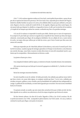 CUADERNO DE HISTORIA MILITAR
173
A las 7 ½ de la mañana siguiente estaban en Cerro Azul, caserío pobre de pescadores, a pesar de que
por ahí se exportan los frutos de la provincia. De Cerro Azul a Asia, separados por un desierto de 9 leguas,
donde los caballos hundían sus patas en la arena y los soldados daban un paso para adelante y otro para
atrás, llegaron a las tres y media de la tarde del día 22. En seguida a Bajama que dista cuatro leguas. En
este punto hubo que disponer la caballería a retaguardia al entrar al valle, por la estrechez de los senderos
y lo tupido de los bosques que rodean los caminos, ocultando muy bien a las partidas enemigas.
A la una de la mañana se emprendió la marcha para Mala, distrito que no carece de importancia.
Se acampó en él; pero hubo que correrse en seguida hacia el pueblo de San Antonio que dista dos leguas
solamente, atravesando para llegar ahí un peligroso desfiladero. Era un callejón de tres a cuatro metros
de ancho, con tapias altas que orillean por un lado los cerros y por el otro el monte que dista unos cien
metros de la muralla.
Hubo que emprender por ahí. Marchaba adelante la descubierta y más atrás el coronel Lynch. Eran
las 8 de la mañana, cuando un grupo de enemigos apostados en el bosque vecino hicieron a corta distancia
una nutrida descarga, cuyas balas cruzaron en todas direcciones en torno del comandante Lynch y ayu-
dantes que lo acompañaban. Afortunadamente no hirieron a nadie.
Los jinetes echaron pie a tierra.
Una compañía de infantes saltó las tapias y se internó en el monte, haciendo retirarse a los montoneros.
Ahí cayeron muertos por una bala que le atravesó la garganta un soldado de 2º, y herido en el vientre
uno del Talca.
Serían los enemigos seiscientos hombres.
Se entró al pueblo en son de combate. Se había prevenido a los soldados que podrían tomar todo lo
que fuera víveres, sin causar daño alguno, en cualquier sentido que fuere. Y así se veía a soldados que
arriaban con pavos, gallinas y otras vituallas, pero las hostilidades de la población hizo indispensable un
castigo. La población fue incendiada y se tomó todo el ganado que se encontró. Fue esta la única hostilidad
hecha en el tránsito.
Un paisano armado, un zambo, que aún conservaba cartuchos de los que se había servido, fue fusi-
lado, dejando con su cadáver una advertencia a los de las tropas irregulares que hicieran lo mismo.
De San Antonio salieron a las doce de la noche, llegando a Chilca a las 10 de la mañana. De ahí
se partió nuevamente a las 5 P.M., acampando en pleno desierto a las 9 de la noche. A la una y media se
continuó la marcha para llegar a este punto al amanecer.
 