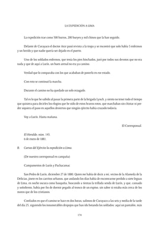 La expedición a Lima
174
La expedición trae como 500 burros, 200 bueyes y mil chinos que la han seguido.
Delante de Curayaco el doctor Arce pasó revista a la tropa y se encontró que solo había 5 enfermos
y un herido y que nadie quería ser dejado en el puerto.
Uno de los soldados enfermos, que tenía los pies hinchados, juró por todos sus devotos que no era
nada y que de aquí a Lurín, un buen arenal no era ya camino.
Verdad que lo comparaba con los que acababan de ponerlo en ese estado.
Con esto se continuó la marcha.
Durante el camino no ha quedado un solo rezagado.
Tal es lo que he sabido al pasar la primera parte de la brigada Lynch, y siento no tener todo el tiempo
que quisiera para decirles los elogios que he oído de estos bravos rotos, que marchaban sin chistar ni per-
der siquiera el paso en aquellos desiertos que ningún ejército había cruzado todavía.
Voy a Lurín. Hasta mañana.
El Corresponsal.
El Heraldo, núm. 145.
6 de enero de 1881.
B.	 Cartas del Ejército la expedición a Lima.
(De nuestro corresponsal en campaña)
Campamentos de Lurín y Pachacamac
San Pedro de Lurín, diciembre 27 de 1880. Quien me había de decir a mí, vecino de la Alameda de la
Delicias, jinete en los carritos urbanos, que andando los días había de encontrarme perdido a siete leguas
de Lima, en noche oscura como basquiña, buscando a tientas la trillada senda de Lurín, y que, cansado
y soñoliento, había por fin de dormir pegado al tronco de un espino, sin saber si estaba más cerca de los
moros que de los cristianos.
Confiados en que el camino se hace en dos horas, salimos de Curayaco a las seis y media de la tarde
del día 25, siguiendo los innumerables despojos que han ido botando los soldados: aquí un pantalón, más
 