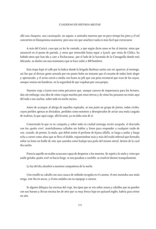 CUADERNO DE HISTORIA MILITAR
175
allá una chaqueta, una caramayola, un zapato, o animales muertos que en poco tiempo los jotes y el sol
convierten en blanquísima osamenta; pero una vez que anochece nada es más fácil que extraviarse.
A más del Curicó, caso que ya les he contado, y que según dicen unos se fue al interior, otros que
amaneció en el punto de partida, y otros que retrocedió hasta topar a Lynch, que venía de Chilca, ha
habido otros que han ido a caer a Pachacamac, por el lado de la hacienda de la Cienaguilla donde está
Miranda, su dueño con una montonera que se hace subir a 400 hombres.
Esta tropa bajó al valle por la ladera donde la brigada Barboza sueña con ver aparecer al enemigo;
así fue que al divisar gente armada por ese punto hubo un instante que el corazón de todos latió alegre
y apresurado, y el aviso corrió a media voz hasta su jefe que con pena reconoció que eran de los suyos,
aunque venían sin banderas, en la seguridad de que viajaban por casa propia.
Nuestro viaje a Lurín tuvo estos percances que, aunque carecen de importancia para los lectores,
dan sin embargo, una idea de cómo viajan muchos por estas tierras y de cómo los paisanos no están aquí
del todo a sus anchas, sobre todo en noche oscura.
Antes de acampar al abrigo de aquellos espinales, se nos juntó un grupo de jinetes, todos civiles,
cuyos perfiles apenas se divisaban, perdidos como nosotros y desesperados de arriar una mula cargada
de maletas, la que aquí cargo, allá levanto, ya no daba más de sí.
Conociendo lo que es en campaña y sobre todo en ciudad enemiga recién ocupada, el descuido
con los ¡quién vive!, marchábamos callados sin hablar y listos para responder a cualquier ruido de
voz, cuando, de pronto, la mula, que debió sentir el perfume de lejana alfalfa, se larga a andar y luego
echa a correr como alma que se lleva el diablo, espantándose más y más del ruido infernal que formaba
sobre su lomo un balde de zinc que azotaba como badajo una paila del mismo metal, dentro de la cual
iba suelto.
Parecía aquello un malón araucano capaz de despertar a los muertos. Se sujetó a la mula y visto que
nadie gritaba ¡quién vive! ni hacía fuego, ni nos pasaban a cuchillo, se resolvió dormir tranquilamente.
La luz del día alumbró a nuestros compañeros de la noche.
Uno ensilló su caballo con una casaca de soldado recogida en el camino, el otro montaba una mula
renga, este iba en ancas, y el otro andaba con su equipaje a cuestas.
Si alguien dibujara las escenas del viaje, los tipos que se ven sobre asnos y caballos que no pueden
con sus huesos y llevan encima los de otro que va muy fresco bajo un quitasol inglés, habría para reírse
un año.
 