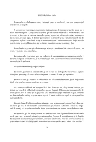 La expedición a Lima
176
En campaña, un caballo vale un reino y viajar a pie cuesta un mundo, así es que gente muy principal
se aviene con lo que pilla.
Y aquí conviene recordar para escarmiento, si aún es tiempo, de otros que se pueden tentar, que a
bordo del Itata llegaron a Curayaco varios jóvenes que a la fecha lo mejor que ha podido hacer ha sido
regresar a su tierra para no encontrarse entre la espada y la pared, sin hallar a quien volver los ojos para
desembarcar, con siete leguas de desierto que recorrer, y en perspectiva una permanencia de 15 días de
campamento, a pleno campo donde no hay más que comer que el rancho que se reparte al ejército, todo
esto sin contar al general Baquedano, que no hablará muy claro, pero que ordena muy duro.
Entrando a Lurín ya se respira el olor a campo, a campos como los de Chile, cubiertos de pasto, y no
resecos y plomizos como los de Tacna.
Lurín es un pobre caserío más triste que cualquiera de nuestras aldeas, con sus casas de quincha y
barro sin blanquear, lo que alteraría, si les tuvieran algún color, la horrible monotonía de este tinte plomi-
zo como la piel de los burros.
Los pobladores han emigrado por completo.
Los cuartos, que no casas, todos desiertos, y solo he visto una chola que iba muy oronda a la grupa
de un jinete, y una negra de buena talla que ha pasado a cantinera de no se qué regimiento.
Saliendo de Lurín, y a poco más de ocho cuadras, está la hacienda de San Pedro, que es propiamente
donde principian los campamentos de nuestras tropas.
Un camino corta el fundo por la diagonal de la línea, de norte a sur, y llega hasta el río Lurín, que
distará una legua de la población de este nombre. Ahí esta el caserío del Puente, que toma su nombre de
uno magnífico, todo de hierro, que se apoya en la falda del cerro a cuyo pie debe correr el agua, formando
un plano inclinado, ancho y largo, de severo aspecto. El puente está intacto y podrán pasar por el dos
carretas de frente.
Cortarlo al paso del último soldado que salga para Lima sería demostrarles, como Cortés al quemar
sus naves, que nada de este mundo los hará volver atrás, que pueden ir a Chorrillos a tomar una tempo-
rada de baños y a la mentada ciudad de los Reyes; pero que ni muertos, ni vivos, retrocederán un tranco.
Estas medidas, por duras que parezcan, no las estimo como vandalaje o crueldades inútiles, desde
que la guerra no es un juego de niños ni reyerta de comadres. Conjunto de brutalidades que la civilización
ha encajonado en una serie de procedimientos, debe ante todo tender a curar tan completamente a los
provocadores de toda veleidad parecida, que ni mañana ni nunca se les ocurra volver a las andadas. Y
 