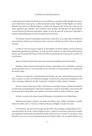 CUADERNO DE HISTORIA MILITAR
177
sucede que forman la opinión de todo el país, no tan sentido sino como lejano rebote los golpes de la suerte,
como si dijéramos en cuero ajeno, y si ahora que nuestras tropas, después de haber llegado a sus centros,
bebiendo camanchacas y trabando lenguas y arenales, han de pasar como turistas que viajan con sus
rentas, pagando lo que consumen, unos con dinero, otros con palos, haciendo guerra de gatos calzados,
no escarmentarán los deliciosos imprudentes, porque no verán las ruinas de su país para comprender la
inmensa responsabilidad que les cabe en la provocación que hicieron.
Por ridículas teorías de humanidad y pueril temor al que dirán, no se puede dejar en infusión las
larvas de futuras víboras, que crecerán para volver a picarnos, si de hoy para toda la vida no se aplastan
con el pie.
Cuando se ve de cerca lo que es la guerra, la suma ingente, no solo de capitales, sino de sacrificios y
abnegaciones personales que representa, sin contar sus lutos y miserias, se ve que estos no puede repetirse
jamás y que el ha provocado tamañas catástrofes debe ser ajusticiado como el asesino de su madre y de
sus hermanos.
Todo es sin duda de Pero Grullo; ¡pero tantas veces hemos quedado atrás de Pero Grullo!
Estábamos sobre el puente de Lurín que ha de pasar nuestro Ejército al ir a Chorrillos y volviendo
camino que sale de Lurín, se van encontrando a uno y a otro lado, en extensos potreros, los campamentos
de nuestras tropas.
El primero a la izquierda es el del regimiento de Cazadores, que tiene campo bastante para su caba-
llada, y un poco a la costa, los Carabineros deYungay. A la derecha los cuerpos están escalonados en este
orden: Aconcagua, Valparaíso, Navales, Concepción, Caupolicán, Valdivia, Bulnes y Santiago.
Ahí corta al otro el camino que conduce a Pachacamac internándose al oeste y dejando a la izquierda
su intersección una llamada plaza, donde está la maquinaria a vapor de la hacienda y unas casas de alto
que ocupó el general Baquedano, sus ayudantes y los señores Errázuriz, Godoy, Altamirano y otros.
Al frente, en una serie de carpas, el general Sotomayor y los ayudantes de su Estado Mayor.
Siguiendo directamente al puente, una batería de artillería, Buin, Chillán, Granaderos a caballo,
batería de artillería, Talca, 2º de Línea, Artillería de Marina y Melipilla, tocando al río Lurín.
En Pachacamac, que dista bien una legua de San Pedro, está acampada la brigada Barboza. El ca-
mino que conduce ahí, ancho y cómo en algunos trechos, se angosta en otros hasta convertirse en sendero
por el profundo crecimiento de los árboles de las orillas, faldea un cerro y cae por fin en otra plaza, centro
del distrito, que no es más que el patio grande de una hacienda chilena, con una iglesia decente en un
 
