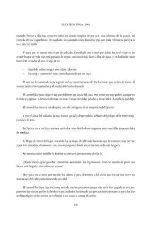 La expedición a Lima
178
costado. Frente a ella hay, como en todos los demás templos de por acá, una columna de la pasión, tal
como la de los Capuchinos. Un soldado, no sabiendo como llamarla, dijo con toda referencia que era la
mercería del Gallo.
Y vaya por lo pronto otra frase de soldado. Contábale uno a otro que había hecho el viaje en no
se que buque de vela que está pintado de negro, con una franja lacre a flor de agua, y no hallando cómo
hacérselo recordar al otro, le dijo al fin:
–	 Aquel de pollera negra, con refajo colorado.
–	 Ya estoy – contestó el roto, como iluminado por un rayo.
El arte no ha mostrado más ingenio en las construcciones de Pachacamac que en las de Lurín. El
mismo estilo y los materiales y el implacable barro desnudo.
El coronel Barboza aloja en las que debieron ser casas del cura, este debió ser muy pobre, aunque no
lo indica la iglesia, o debió emplumar con todo, vistas las tablas peladas y miserables chamelicos que dejó.
El coronel Barboza es, sin disputa, una de las figuras más simpáticas del Ejército.
Tiene el alma del soldado, bravo, franco, jovial y desprendido. Delante del peligro debe tener inspi-
raciones de león.
En Pachacamac no hay caminos vecinales, sino desfiladeros angostos entre murallas impenetrables
de verdura.
Al llegar al centro del lugar, mirando hacia abajo, el valle más hermoso que he visto en estas tierras,
y por tres costados altísimos cerros, uno se pregunta dónde están las tropas de esta brigada.
No resuena ni un redoble de tambor ni corta en aire una nota de clarín.
¿Dónde está la gran guardia, centinelas, avanzadas, los regimientos, todo ese mundo de gente que
forma una brigada, con todos sus arreos?
Hay para ver a unos que escalar los cerros y para descubrir a los otros que escudriñar entre los
matorrales del valle como buscando un nidal.
El coronel Barboza, que está muy sentido con los peruanos porque aún no le han pagado en su cam-
pamento las visitas que les ha hecho en sus ciudades, ha tomado sus precauciones de manera que a los que
se descuelguen de los cerros no volverán a sus casas a contar el cuento.
 