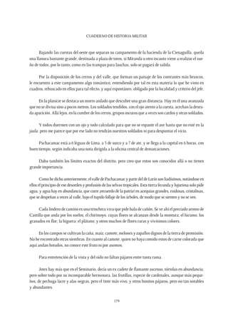 CUADERNO DE HISTORIA MILITAR
179
Bajando las cuestas del oeste que separan su campamento de la hacienda de la Cienaguilla, queda
una llanura bastante grande, destinada a plaza de toros, si Miranda u otro incauto viene a realizar el sue-
ño de todos; por lo tanto, como en las trampas para lauchas, solo se pagará de salida.
Por la disposición de los cerros y del valle, que forman un paisaje de los contrastes más bruscos,
le encuentro a este campamento algo romántico, entendiendo por tal en esta materia lo que he visto en
cuadros, rebuscado en ellos para tal efecto, y aquí espontáneo, obligado por la localidad y criterio del jefe.
En la planicie se destaca un morro aislado que descubre una gran distancia. Hay en él una avanzada
que no se divisa sino a pocos metros. Los soldados tendidos, con el ojo atento a la cuesta, acechan la desea-
da aparición. Allá lejos, en la cumbre de los cerros, grupos oscuros que a veces son cardos y otras soldados.
Y todos duermen con un ojo y todo calculado para que no se espante el ave hasta que no esté en la
jaula: pero me parece que por ese lado no tendrán nuestros soldados ni para despuntar el vicio.
Pachacamac está a 6 leguas de Lima, a 5 de surco y a 7 de ate, y se llega a la capital en 6 horas, con
buen tiempo, según indicaba una nota dirigida a la oficina central de demarcaciones.
Daba también los límites exactos del distrito, pero creo que estos son conocidos allá o no tienen
grande importancia.
Comohedichoanteriormente,elvalledePachacamacypartedeldeLurínsonliadísimos,notándoseen
ellos el principio de ese desorden y profusión de las selvas tropicales. Esta tierra fecunda y lujuriosa solo pide
agua, y agua hay en abundancia, que corre ¡recuerdo de la patria! en acequias grandes, ruidosas, cristalinas,
que se despeñan a veces al valle, bajo el tupido follaje de los árboles, de modo que se sienten y no se ven.
Cada lindero de camino es una trinchera viva que pide bala de cañón. Se ve ahí el preciado aromo de
Castilla que anda por los suelos; el chirimoyo, cuyas flores se alcanzan desde la montura; el lúcumo, los
granados en flor; la higuera; el plátano; y otros muchos de flores raras y vivísimos colores.
En los campos se cultivan la caña, maíz, camote, melones y zapallos dignos de la tierra de promisión.
No he encontrado otras siembras. En cuanto al camote, quien no haya comido estos de carne colorada que
aquí andan botados, no conoce este fruto ni por asomos.
Para entretención de la vista y del oído no faltan pájaros entre tanta rama.
Jotes hay más que en el Seminario, decía un ex cadete de flamante ascenso, tórtolas en abundancia;
pero sobre todo por su incomparable hermosura, las frutillas, especie de cardenales, aunque más peque-
ños, de pechuga lacre y alas negras, pero el tinte más vivo, y otros bonitos pájaros, pero no tan notables
y abundantes.
 